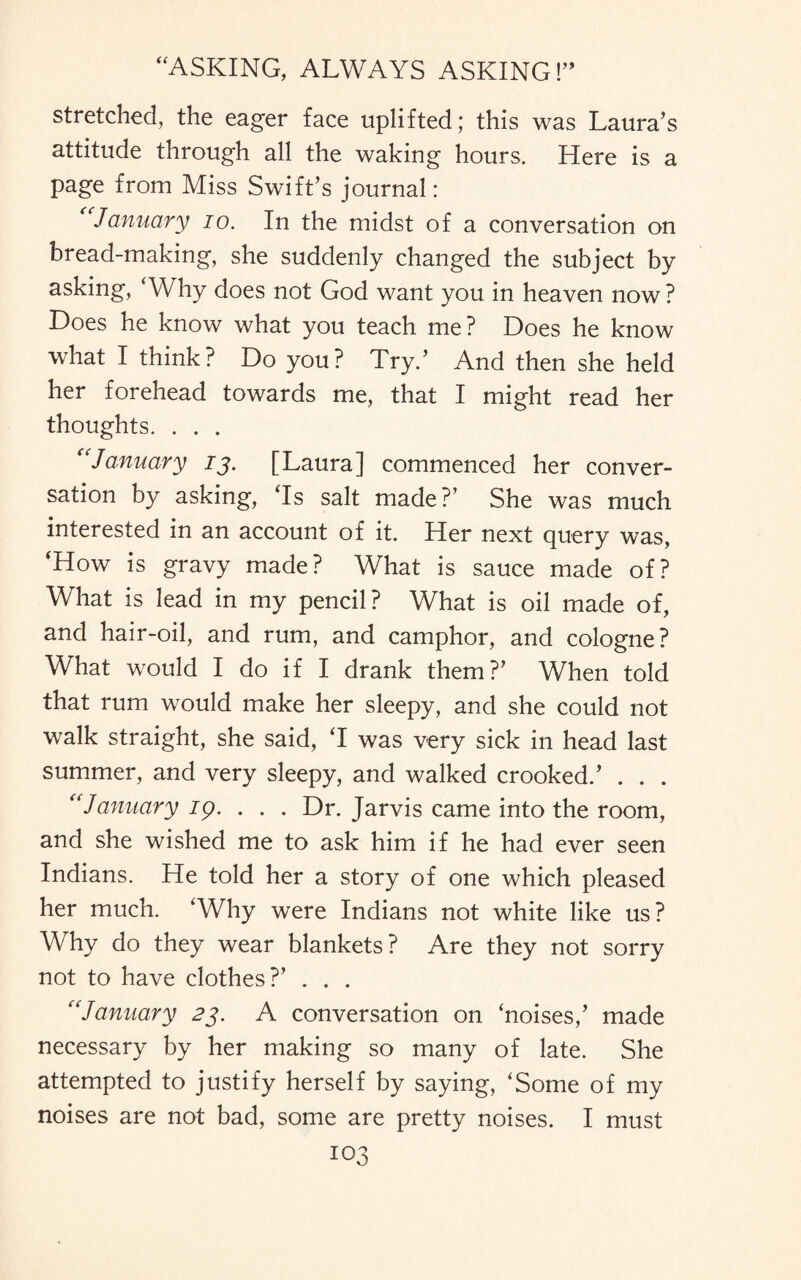 stretched, the eager face uplifted; this was Laura’s attitude through all the waking hours. Here is a page from Miss Swift’s journal: January io. In the midst of a conversation on bread-making, she suddenly changed the subject by asking, ‘Why does not God want you in heaven now ? Does he know what you teach me? Does he know what I think? Do you? Try.’ And then she held her forehead towards me, that I might read her thoughts. . . . (cJanuary 13. [Laura] commenced her conver¬ sation by asking, ‘Is salt made?’ She was much interested in an account of it. Her next query was, ‘How is gravy made? What is sauce made of? What is lead in my pencil? What is oil made of, and hair-oil, and rum, and camphor, and cologne? What would I do if I drank them?’ When told that rum would make her sleepy, and she could not walk straight, she said, ‘I was very sick in head last summer, and very sleepy, and walked crooked.’ . . . “January ig. . . . Dr. Jarvis came into the room, and she wished me to ask him if he had ever seen Indians. He told her a story of one which pleased her much. ‘Why were Indians not white like us? Why do they wear blankets? Are they not sorry not to have clothes?’ . . . “January 23. A conversation on ‘noises,’ made necessary by her making so many of late. She attempted to justify herself by saying, ‘Some of my noises are not bad, some are pretty noises. I must
