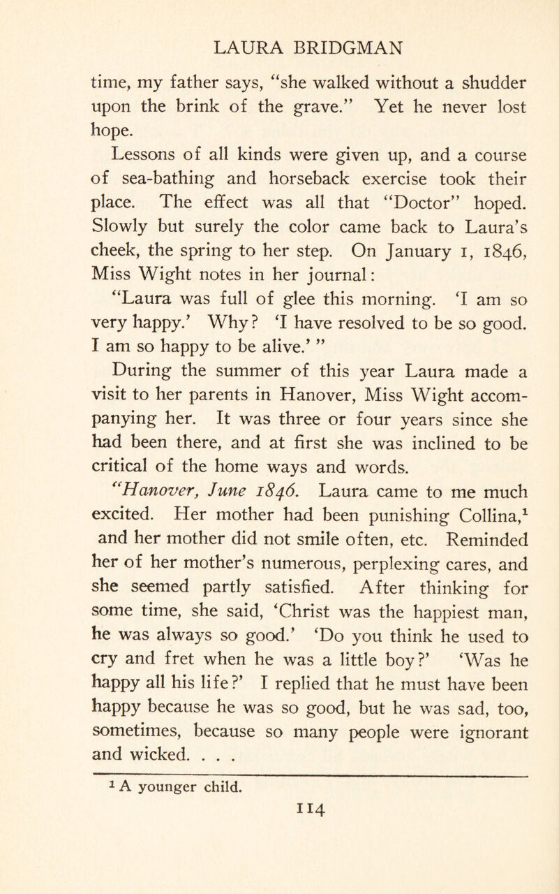 time, my father says, “she walked without a shudder upon the brink of the grave.” Yet he never lost hope. Lessons of all kinds were given up, and a course of sea-bathing and horseback exercise took their place. The effect was all that “Doctor” hoped. Slowly but surely the color came back to Laura’s cheek, the spring to her step. On January i, 1846, Miss Wight notes in her journal: “Laura was full of glee this morning. T am so very happy.’ Why? T have resolved to be so good. I am so happy to be alive.’ ” During the summer of this year Laura made a visit to her parents in Hanover, Miss Wight accom¬ panying her. It was three or four years since she had been there, and at first she was inclined to be critical of the home ways and words. “Hanover, June 1846. Laura came to me much excited. Her mother had been punishing Collina,1 and her mother did not smile often, etc. Reminded her of her mother’s numerous, perplexing cares, and she seemed partly satisfied. After thinking for some time, she said, ‘Christ was the happiest man, he was always so good.’ ‘Do you think he used to cry and fret when he was a little boy?’ ‘Was he happy all his life?’ I replied that he must have been happy because he was so good, but he was sad, too, sometimes, because so many people were ignorant and wicked. . . . 1 A younger child.