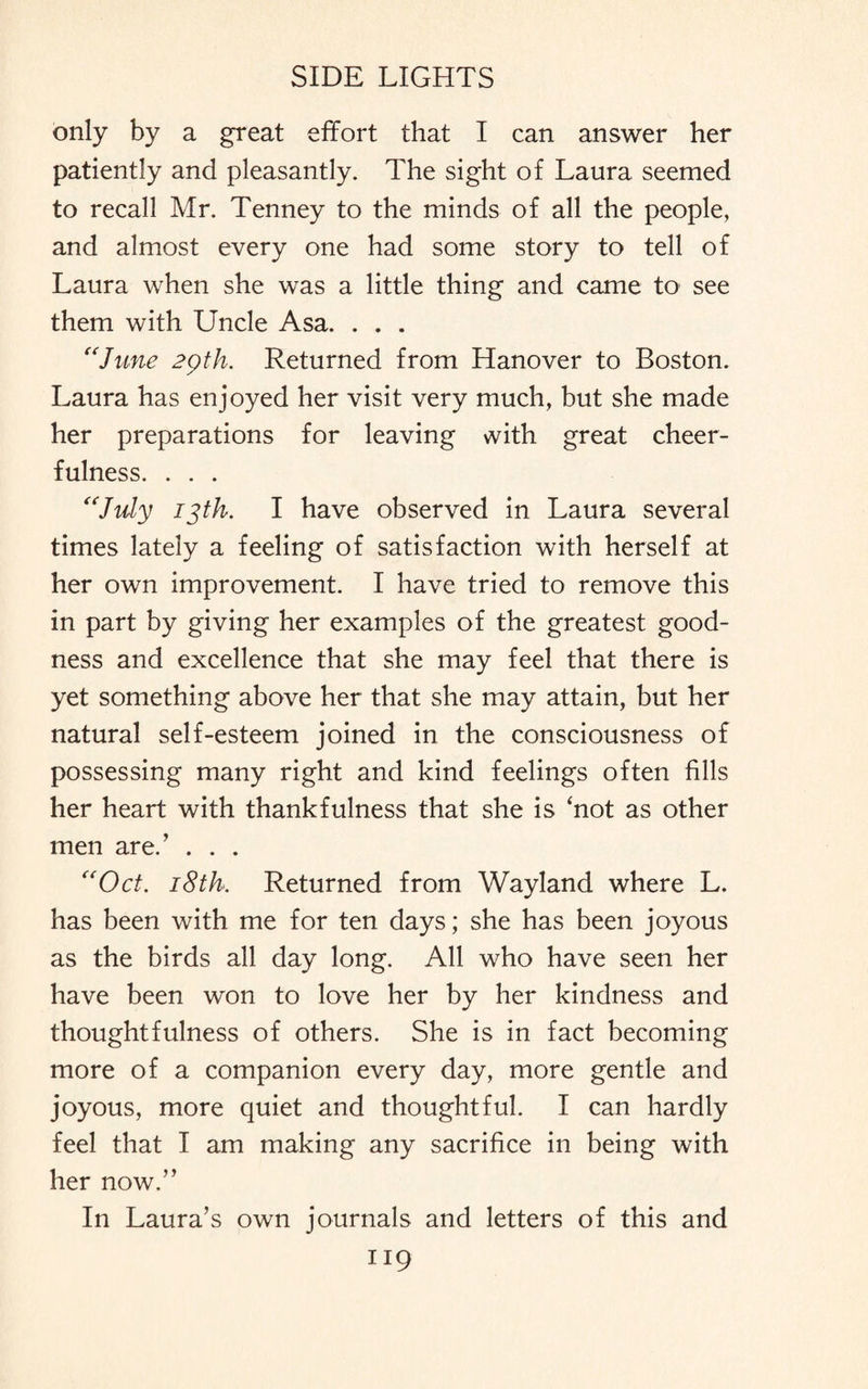 only by a great effort that I can answer her patiently and pleasantly. The sight of Laura seemed to recall Mr. Tenney to the minds of all the people, and almost every one had some story to tell of Laura when she was a little thing and came to see them with Uncle Asa. . . . “June 29th. Returned from Hanover to Boston. Laura has enjoyed her visit very much, but she made her preparations for leaving with great cheer¬ fulness. . . . “July 13th. I have observed in Laura several times lately a feeling of satisfaction with herself at her own improvement. I have tried to remove this in part by giving her examples of the greatest good¬ ness and excellence that she may feel that there is yet something above her that she may attain, but her natural self-esteem joined in the consciousness of possessing many right and kind feelings often fills her heart with thankfulness that she is ‘not as other men are/ . . . “Oct. 18th. Returned from Wayland where L. has been with me for ten days; she has been joyous as the birds all day long. All who have seen her have been won to love her by her kindness and thoughtfulness of others. She is in fact becoming more of a companion every day, more gentle and joyous, more quiet and thoughtful. I can hardly feel that I am making any sacrifice in being with her now.” In Laura’s own journals and letters of this and