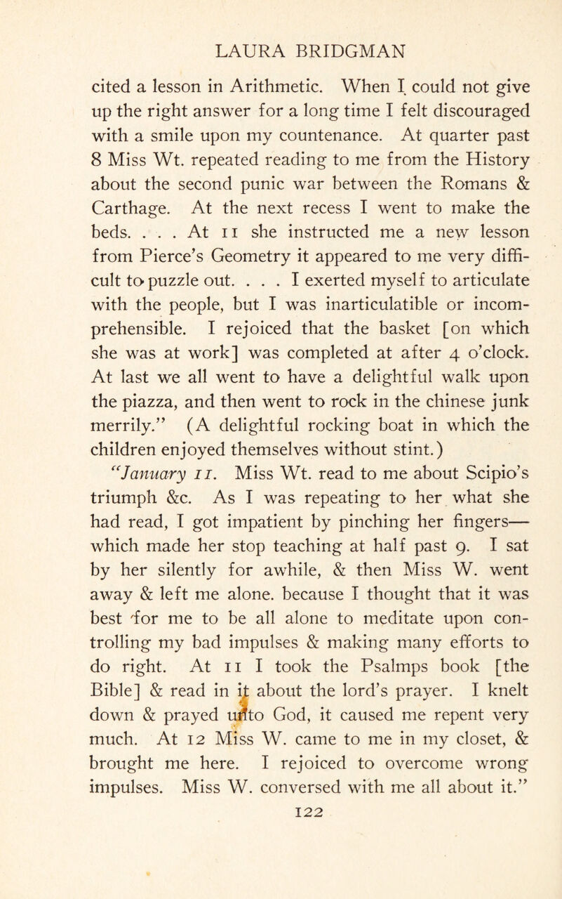 cited a lesson in Arithmetic. When I could not give up the right answer for a long time I felt discouraged with a smile upon my countenance. At quarter past 8 Miss Wt. repeated reading to me from the History about the second punic war between the Romans & Carthage. At the next recess I went to make the beds. ... At ii she instructed me a new lesson from Pierce’s Geometry it appeared to me very diffi¬ cult to-puzzle out. . . . I exerted myself to articulate with the people, but I was inarticulatible or incom¬ prehensible. I rejoiced that the basket [on which she was at work] was completed at after 4 o’clock. At last we all went to have a delightful walk upon the piazza, and then went to rock in the Chinese junk merrily.” (A delightful rocking boat in which the children enjoyed themselves without stint.) “January 11. Miss Wt. read to me about Scipio’s triumph &c. As I was repeating to her what she had read, I got impatient by pinching her lingers— which made her stop teaching at half past 9. I sat by her silently for awhile, & then Miss W. went away & left me alone, because I thought that it was best dor me to be all alone to meditate upon con¬ trolling my bad impulses & making many efforts to do right. At 11 I took the Psalmps book [the Bible] & read in it about the lord’s prayer. I knelt down & prayed utfto God, it caused me repent very much. At 12 Miss W. came to me in my closet, & brought me here. I rejoiced to overcome wrong impulses. Miss W. conversed with me all about it.”