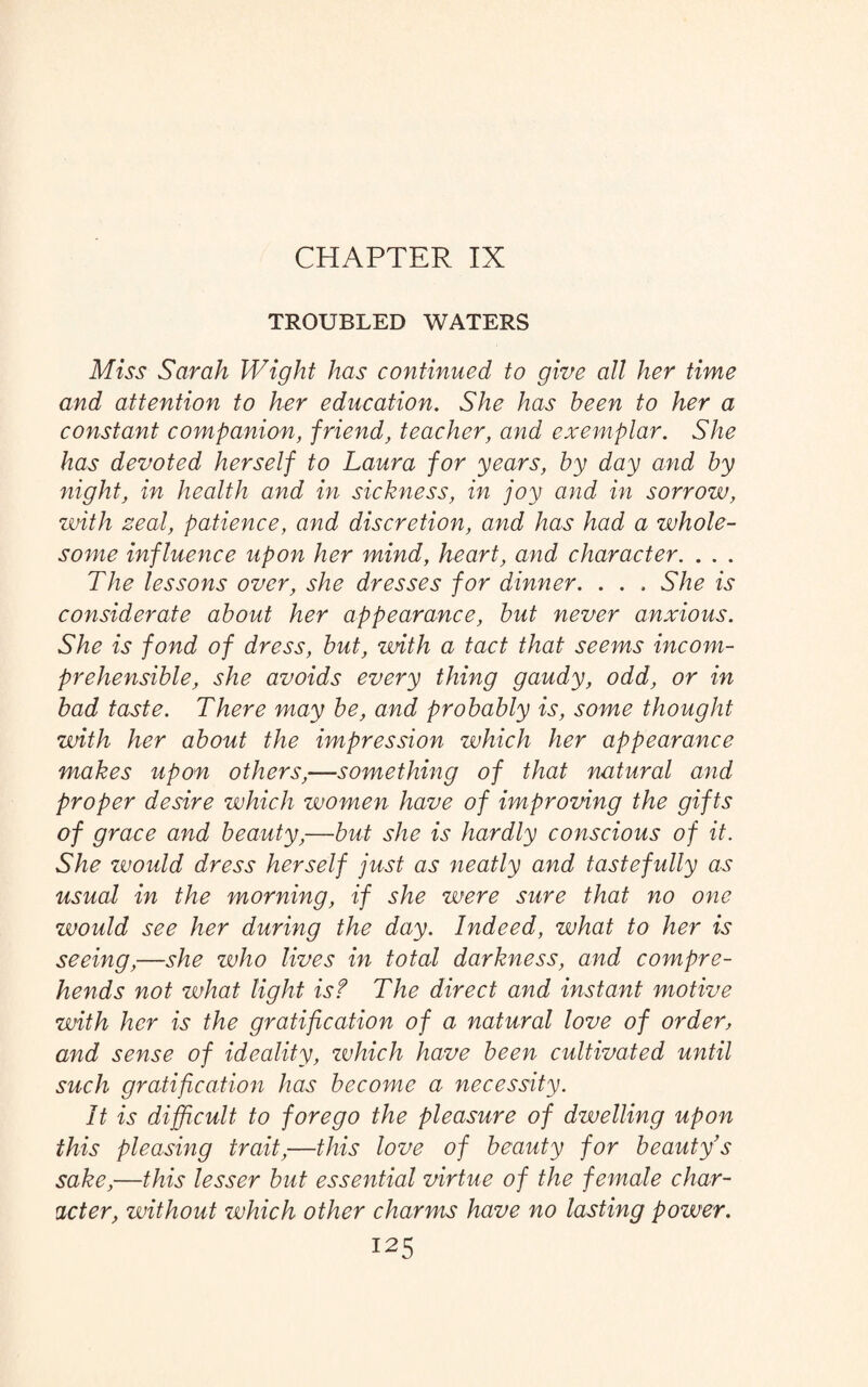 CHAPTER IX TROUBLED WATERS Miss Sarah Wight has continued to give all her time and attention to her education. She has been to her a constant companion, friend, teacher, and exemplar. She has devoted herself to Laura for years, by day and by night, in health and in sickness, in joy and in sorrow, with zeal, patience, and discretion, and has had a whole¬ some influence upon her mind, heart, and character. . . . The lessons over, she dresses for dinner. . . . She is considerate about her appearance, but never anxious. She is fond of dress, but, with a tact that seems incom¬ prehensible, she avoids every thing gaudy, odd, or in bad taste. There may be, and probably is, some thought with her about the impression which her appearance makes upon others,—something of that natural and proper desire which women have of improving the gifts of grace and beauty,—but she is hardly conscious of it. She would dress herself just as neatly and tastefully as usual in the morning, if she were sure that no one would see her during the day. Indeed, what to her is seeing,—she who lives in total darkness, and compre¬ hends not what light is? The direct and instant motive with her is the gratification of a natural love of order, and sense of ideality, zvhich have been cultivated until such gratification has become a necessity. It is difficult to forego the pleasure of dwelling upon this pleasing trait,—this love of beauty for beauty’s sake,—this lesser but essential virtue of the female char¬ acter, without which other charms have no lasting power.