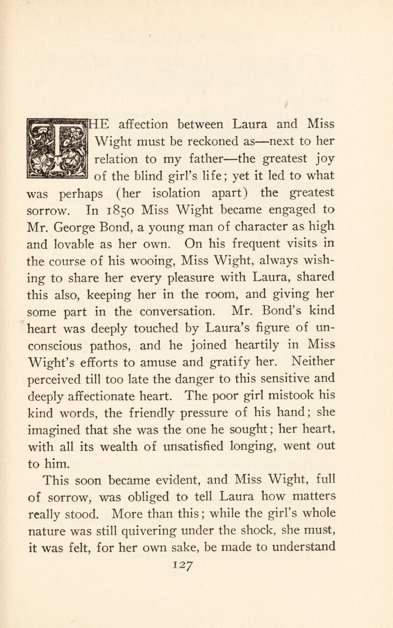 / HE affection between Laura and Miss Wight must be reckoned as—next to her relation to my father—the greatest joy of the blind girl’s life; yet it led to what was perhaps (her isolation apart) the greatest sorrow. In 1850 Miss Wight became engaged to Mr. George Bond, a young man of character as high and lovable as her own. On his frequent visits in the course of his wooing, Miss Wight, always wish¬ ing to share her every pleasure with Laura, shared this also, keeping her in the room, and giving her some part in the conversation. Mr. Bond’s kind heart was deeply touched by Laura’s figure of un¬ conscious pathos, and he joined heartily in Miss Wight’s efforts to amuse and gratify her. Neither perceived till too late the danger to this sensitive and deeply affectionate heart. The poor girl mistook his kind words, the friendly pressure of his hand; she imagined that she was the one he sought; her heart, with all its wealth of unsatisfied longing, went out to him. This soon became evident, and Miss Wight, full of sorrow, was obliged to tell Laura how matters really stood. More than this; while the girl’s whole nature was still quivering under the shock, she must, it was felt, for her own sake, be made to understand