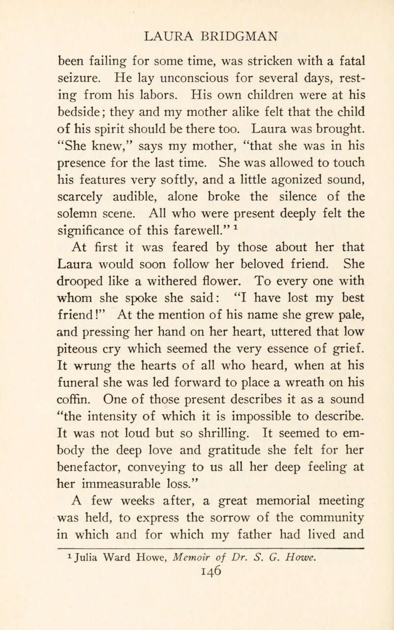 been failing for some time, was stricken with a fatal seizure. He lay unconscious for several days, rest¬ ing from his labors. His own children were at his bedside; they and my mother alike felt that the child of his spirit should be there too. Laura was brought. “She knew,” says my mother, “that she was in his presence for the last time. She was allowed to touch his features very softly, and a little agonized sound, scarcely audible, alone broke the silence of the solemn scene. All who were present deeply felt the significance of this farewell.” 1 At first it was feared by those about her that Laura would soon follow her beloved friend. She drooped like a withered flower. To every one with whom she spoke she said: “I have lost my best friend!” At the mention of his name she grew pale, and pressing her hand on her heart, uttered that low piteous cry which seemed the very essence of grief. It wrung the hearts of all who heard, when at his funeral she was led forward to place a wreath on his coffin. One of those present describes it as a sound “the intensity of which it is impossible to describe. It was not loud but so shrilling. It seemed to em¬ body the deep love and gratitude she felt for her benefactor, conveying to us all her deep feeling at her immeasurable loss.” A few weeks after, a great memorial meeting was held, to express the sorrow of the community in which and for which my father had lived and 1 Julia Ward Howe, Memoir of Dr. S. G. Howe.