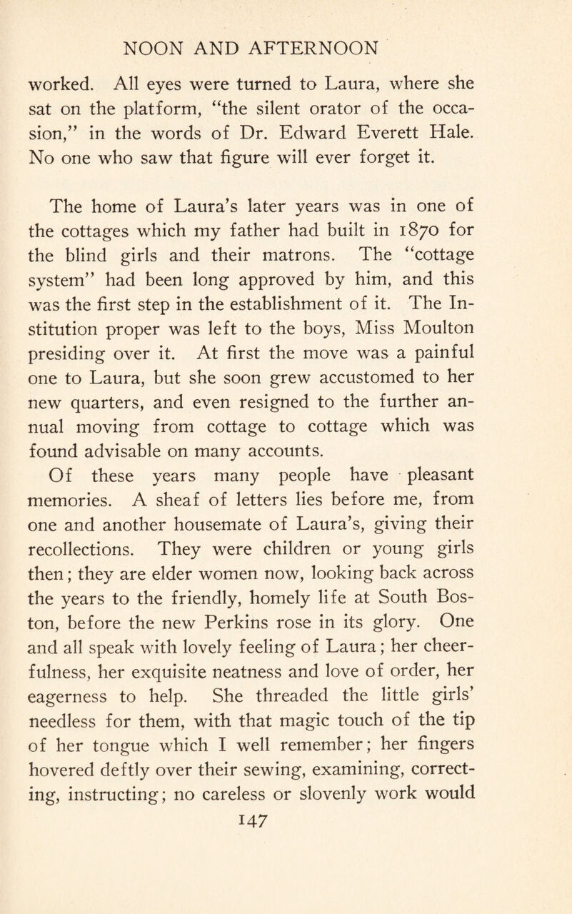 worked. All eyes were turned to Laura, where she sat on the platform, “the silent orator of the occa¬ sion,” in the words of Dr. Edward Everett Hale. No one who saw that figure will ever forget it. The home of Laura's later years was in one of the cottages which my father had built in 1870 for the blind girls and their matrons. The “cottage system” had been long approved by him, and this was the first step in the establishment of it. The In¬ stitution proper was left to the boys, Miss Moulton presiding over it. At first the move was a painful one to Laura, but she soon grew accustomed to her new quarters, and even resigned to the further an¬ nual moving from cottage to cottage which was found advisable on many accounts. Of these years many people have pleasant memories. A sheaf of letters lies before me, from one and another housemate of Laura’s, giving their recollections. They were children or young girls then; they are elder women now, looking back across the years to the friendly, homely life at South Bos¬ ton, before the new Perkins rose in its glory. One and all speak with lovely feeling of Laura; her cheer¬ fulness, her exquisite neatness and love of order, her eagerness to help. She threaded the little girls’ needless for them, with that magic touch of the tip of her tongue which I well remember; her fingers hovered deftly over their sewing, examining, correct¬ ing, instructing; no careless or slovenly work would