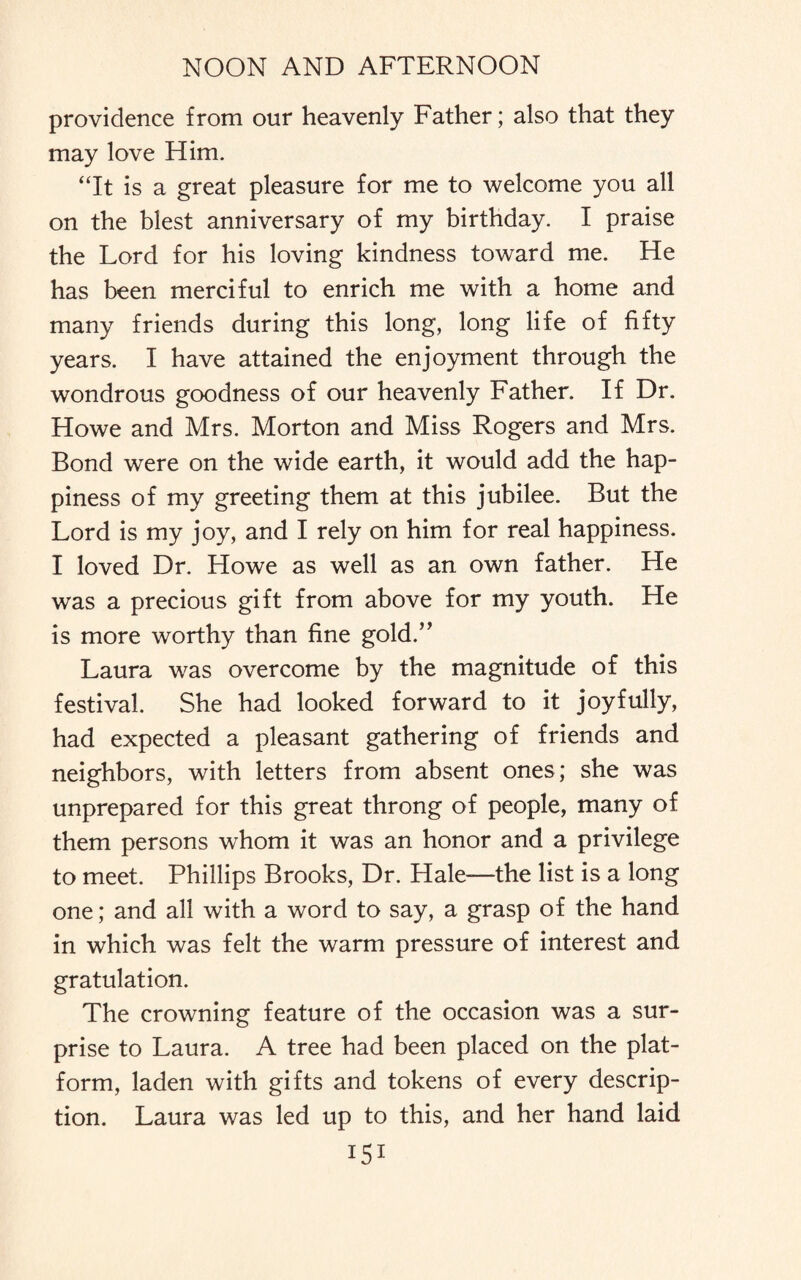 providence from our heavenly Father; also that they may love Him. “It is a great pleasure for me to welcome you all on the blest anniversary of my birthday. I praise the Lord for his loving kindness toward me. He has been merciful to enrich me with a home and many friends during this long, long life of fifty years. I have attained the enjoyment through the wondrous goodness of our heavenly Father. If Dr. Howe and Mrs. Morton and Miss Rogers and Mrs. Bond were on the wide earth, it would add the hap¬ piness of my greeting them at this jubilee. But the Lord is my joy, and I rely on him for real happiness. I loved Dr. Howe as well as an own father. He was a precious gift from above for my youth. He is more worthy than fine gold.” Laura was overcome by the magnitude of this festival. She had looked forward to it joyfully, had expected a pleasant gathering of friends and neighbors, with letters from absent ones; she was unprepared for this great throng of people, many of them persons whom it was an honor and a privilege to meet. Phillips Brooks, Dr. Hale—the list is a long one; and all with a word to say, a grasp of the hand in which was felt the warm pressure of interest and gratulation. The crowning feature of the occasion was a sur¬ prise to Laura. A tree had been placed on the plat¬ form, laden with gifts and tokens of every descrip¬ tion. Laura was led up to this, and her hand laid I5I