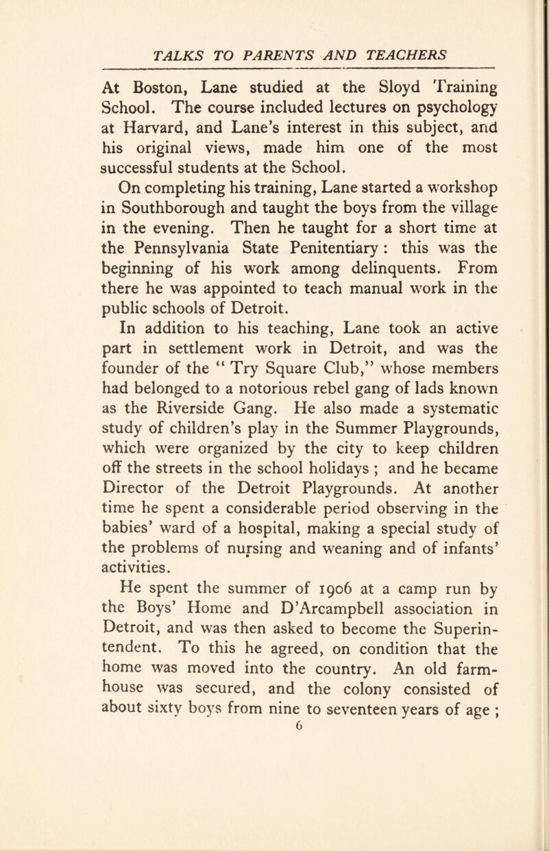 At Boston, Lane studied at the Sioyd Training School. The course included lectures on psychology at Harvard, and Lane’s interest in this subject, and his original views, made him one of the most successful students at the School. On completing his training, Lane started a workshop in Southborough and taught the boys from the village in the evening. Then he taught for a short time at the Pennsylvania State Penitentiary : this was the beginning of his work among delinquents. From there he was appointed to teach manual work in the public schools of Detroit. In addition to his teaching, Lane took an active part in settlement work in Detroit, and was the founder of the “Try Square Club,” whose members had belonged to a notorious rebel gang of lads known as the Riverside Gang. He also made a systematic study of children’s play in the Summer Playgrounds, which were organized by the city to keep children off the streets in the school holidays ; and he became Director of the Detroit Playgrounds. At another time he spent a considerable period observing in the babies’ ward of a hospital, making a special study of the problems of nursing and weaning and of infants’ activities. He spent the summer of 1906 at a camp run by the Boys’ Home and D’Arcampbell association in Detroit, and was then asked to become the Superin¬ tendent. To this he agreed, on condition that the home was moved into the country. An old farm¬ house was secured, and the colony consisted of about sixty boys from nine to seventeen years of age ;