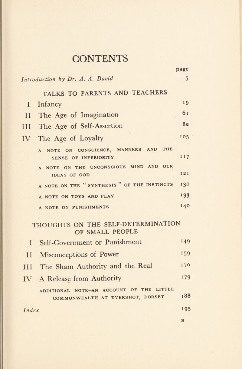 CONTENTS page Introduction by Dr. A. A. David 5 TALKS TO PARENTS AND TEACHERS I Infancy 19 II The Age of Imagination 61 III The Age of Self-Assertion 82 IV The Age of Loyalty io3 A NOTE ON CONSCIENCE, MANNERS AND THE SENSE OF INFERIORITY !I7 A NOTE ON THE UNCONSCIOUS MIND AND OUR IDEAS OF GOD 121 A NOTE ON THE “ SYNTHESIS ” OF THE INSTINCTS 13° A NOTE ON TOYS AND PLAY 133 A NOTE ON PUNISHMENTS 14° THOUGHTS ON THE SELF-DETERMINATION OF SMALL PEOPLE I Self-Government or Punishment !49 II Misconceptions of Power !59 III The Sham Authority and the Real J7° IV A Release from Authority 09 ADDITIONAL NOTE—AN ACCOUNT OF THE LITTLE COMMONWEALTH AT EVERSHOT, DORSET l88 Index 195 B