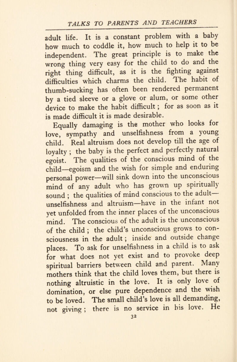 adult life. It is a constant problem with a baby how much to coddle it, how much to help it to be independent. The great principle is to make the wrong thing very easy for the child to do and the right thing difficult, as it is the fighting against difficulties which charms the child. The habit of thumb-sucking has often been rendered permanent by a tied sleeve or a glove or alum, or some other device to make the habit difficult \ for as soon as it is made difficult it is made desirable. Equally damaging is the mother who looks for love, sympathy and unselfishness from a young child. Real altruism does not develop till the age of loyalty ; the baby is the perfect and perfectly natural egoist. The qualities of the conscious mind of the child—egoism and the wish for simple and enduring persona! power—will sink down into the unconscious mind of any adult who has grown up spiritually sound \ the qualities of mind conscious to the adult unselfishness and altruism—have in the infant not yet unfolded from the inner places of the unconscious mind. The conscious of the adult is the unconscious of the child ; the child’s unconscious grows to con¬ sciousness in the adult; inside and outside change places. To ask for unselfishness in a child is to ask for what does not yet exist and to provoke deep spiritual barriers between child and parent. Many mothers think that the child loves them, but there is nothing altruistic in the love. It is only love of domination, or else pure dependence and the wish to be loved. The small child’s love is all demanding, not giving ; there is no service in his love. He