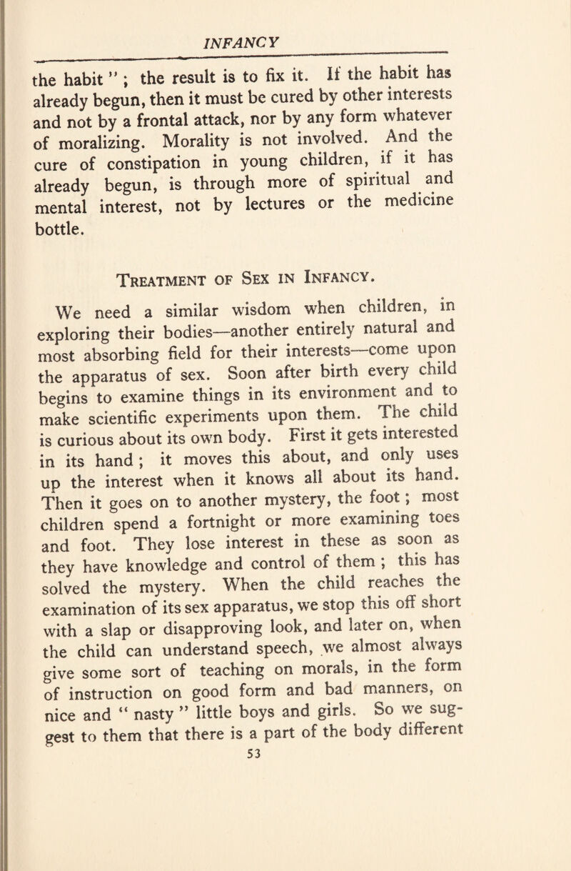 the habit ” ; the result is to fix it. It the habit has already begun, then it must be cured by other interests and not by a frontal attack, nor by any form whatever of moralizing. Morality is not involved. And the cure of constipation in young children, if it has already begun, is through more of spiritual and mental interest, not by lectures or the medicine bottle. Treatment of Sex in Infancy. We need a similar wisdom when children, in exploring their bodies—another entirely natural and most absorbing field for their interests—come upon the apparatus of sex. Soon after birth every child begins to examine things in its environment and to make scientific experiments upon them. Ihe child is curious about its own body. First it gets inteiested in its hand ; it moves this about, and only uses up the interest when it knows all about its hand. Then it goes on to another mystery, the foot; most children spend a fortnight or more examining toes and foot. They lose interest in these as soon as they have knowledge and control of them , this has solved the mystery. When the child reaches the examination of its sex apparatus, we stop this off short with a slap or disapproving look, and later on, when the child can understand speech, we almost always give some sort of teaching on morals, in the form of instruction on good form and bad manners, on nice and “ nasty ” little boys and girls. So we sug¬ gest to them that there is a part of the body different