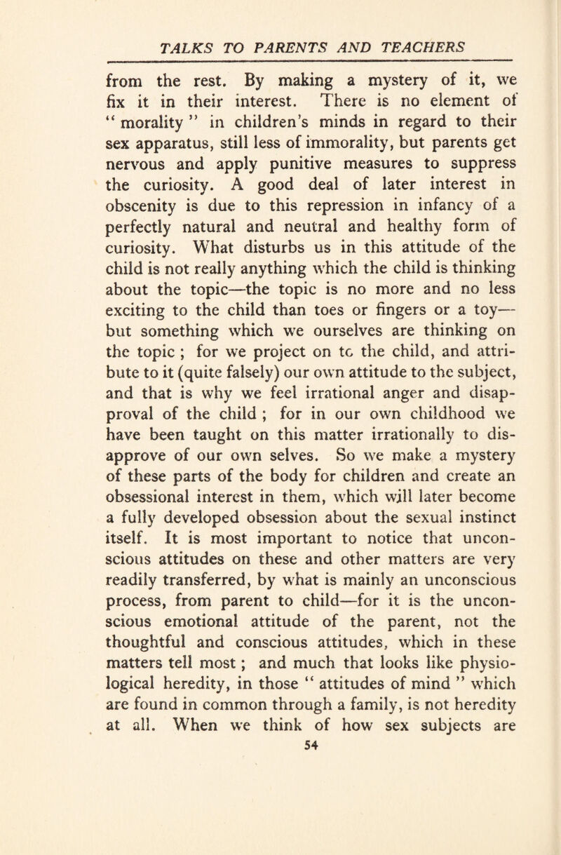 »»,■«-».■■1-rrm.wwii i-»i urTu i w■ i»i mi imraw wun ,i i*mm n11« ■ .1——11 IJI 1 IMS-— ■■■■<■ miwn ■ ■ ■» i ■ 1 - ~n ■ ■ - - from the rest. By making a mystery of it, we fix it in their interest. There is no element of “ morality ” in children’s minds in regard to their sex apparatus, still less of immorality, but parents get nervous and apply punitive measures to suppress the curiosity. A good deal of later interest in obscenity is due to this repression in infancy of a perfectly natural and neutral and healthy form of curiosity. What disturbs us in this attitude of the child is not really anything which the child is thinking about the topic—the topic is no more and no less exciting to the child than toes or fingers or a toy— but something which we ourselves are thinking on the topic ; for we project on tc the child, and attri¬ bute to it (quite falsely) our own attitude to the subject, and that is why we feel irrational anger and disap¬ proval of the child ; for in our own childhood we have been taught on this matter irrationally to dis¬ approve of our own selves. So we make a mystery of these parts of the body for children and create an obsessional interest in them, which will later become a fully developed obsession about the sexual instinct itself. It is most important to notice that uncon¬ scious attitudes on these and other matters are very readily transferred, by what is mainly an unconscious process, from parent to child—for it is the uncon¬ scious emotional attitude of the parent, not the thoughtful and conscious attitudes, which in these matters tell most; and much that looks like physio¬ logical heredity, in those “ attitudes of mind ” which are found in common through a family, is not heredity at all. When we think of how sex subjects are