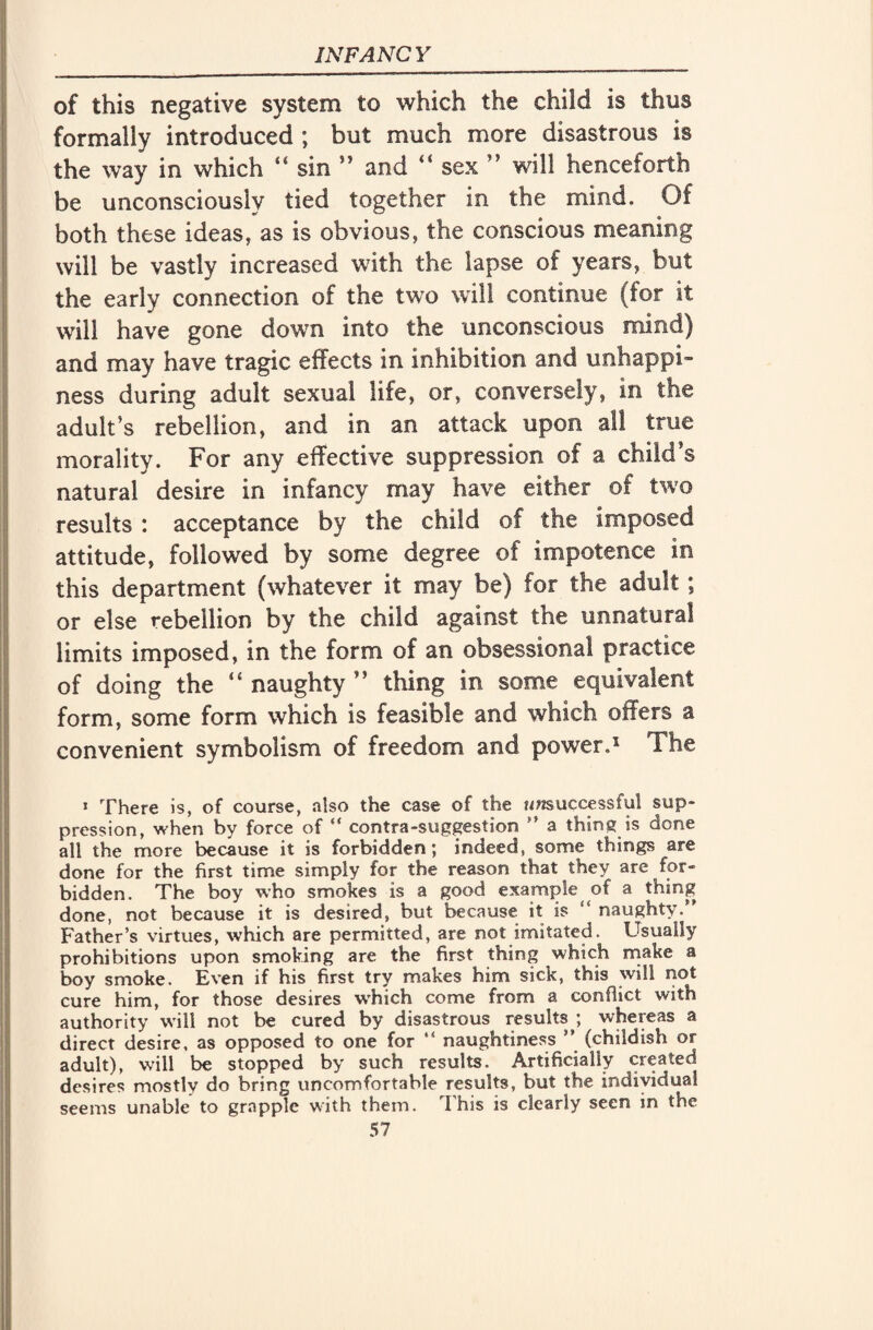 of this negative system to which the child is thus formally introduced ; but much more disastrous is the way in which 44 sin n and 44 sex ” will henceforth be unconsciously tied together in the mind. Of both these ideas, as is obvious, the conscious meaning will be vastly increased with the lapse of years, but the early connection of the two will continue (for it will have gone down into the unconscious mind) and may have tragic effects in inhibition and unhappi¬ ness during adult sexual life, or, conversely, in the adult’s rebellion, and in an attack upon all true morality. For any effective suppression of a child’s natural desire in infancy may have either of two results : acceptance by the child of the imposed attitude, followed by some degree of impotence in this department (whatever it may be) for the adult; or else rebellion by the child against the unnatural limits imposed, in the form of an obsessional practice of doing the “ naughty ” thing in some equivalent form, some form which is feasible and which offers a convenient symbolism of freedom and power.1 The 1 There is, of course, also the case of the unsuccessful sup- pression, when by force of “ contra-suggestion ” a thing is done all the more because it is forbidden; indeed, some things are done for the first time simply for the reason that they are for¬ bidden. The boy who smokes is a good example of a thing done, not because it is desired, but because it is ‘ naughty. Father’s virtues, which are permitted, are not imitated. Usually prohibitions upon smoking are the first thing which make a boy smoke. Even if his first try makes him sick, this will not cure him, for those desires which come from a conflict with authority will not be cured by disastrous results \ whereas a direct desire, as opposed to one for “ naughtiness ” (childish or adult), will be stopped by such results. Artificially created desires mostly do bring uncomfortable results, but the individual seems unable to grapple with them. This is clearly seen in the