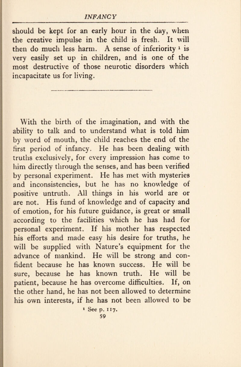 should be kept for an early hour in the day, when the creative impulse in the child is fresh. It will then do much less harm. A sense of inferiority 1 is very easily set up in children, and is one of the most destructive of those neurotic disorders which incapacitate us for living. With the birth of the imagination, and with the ability to talk and to understand what is told him by word of mouth, the child reaches the end of the first period of infancy. He has been dealing with truths exclusively, for every impression has come to him directly through the senses, and has been verified by personal experiment. He has met with mysteries and inconsistencies, but he has no knowledge of positive untruth. Ail things in his world are or are not. His fund of knowledge and of capacity and of emotion, for his future guidance, is great or small according to the facilities which he has had for personal experiment. If his mother has respected his efforts and made easy his desire for truths, he will be supplied with Nature’s equipment for the advance of mankind. He will be strong and con¬ fident because he has known success. He will be sure, because he has known truth. He will be patient, because he has overcome difficulties. If, on the other hand, he has not been allowed to determine his own interests, if he has not been allowed to be * See p. 117.