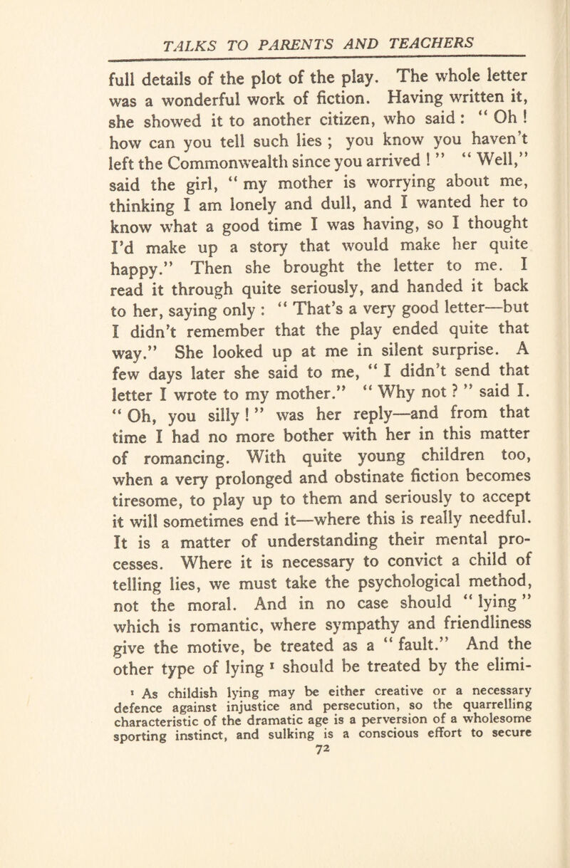 full details of the plot of the play. The whole letter was a wonderful work of fiction. Having written it, she showed it to another citizen, who said : “ Oh ! how can you tell such lies ; you know you haven't left the Commonwealth since you arrived ! ” “ Well/’ said the girl, “ my mother is worrying about me, thinking I am lonely and dull, and I wanted her to know what a good time I was having, so I thought Fd make up a story that would make her quite happy.” Then she brought the letter to me. I read it through quite seriously, and handed it back to her, saying only : “ That's a very good letter—but I didn't remember that the play ended quite that way.” She looked up at me in silent surprise. A few days later she said to me, “ I didn’t send that letter I wrote to my mother.” “ Why not ? ” said I. “Oh, you silly ! ” was her reply—and from that time I had no more bother with her in this matter of romancing. With quite young children too, when a very prolonged and obstinate fiction becomes tiresome, to play up to them and seriously to accept it will sometimes end it—where this is really needful. It is a matter of understanding their mental pro¬ cesses. Where it is necessary to convict a child of telling lies, we must take the psychological method, not the moral. And in no case should “ lying ” which is romantic, where sympathy and friendliness give the motive, be treated as a “ fault.” And the other type of lying 1 should be treated by the elimi- 1 As childish lying may be either creative or a necessary defence against injustice and persecution, so the quarrelling characteristic of the dramatic age is a perversion of a wholesome sporting instinct, and sulking is a conscious effort to secure