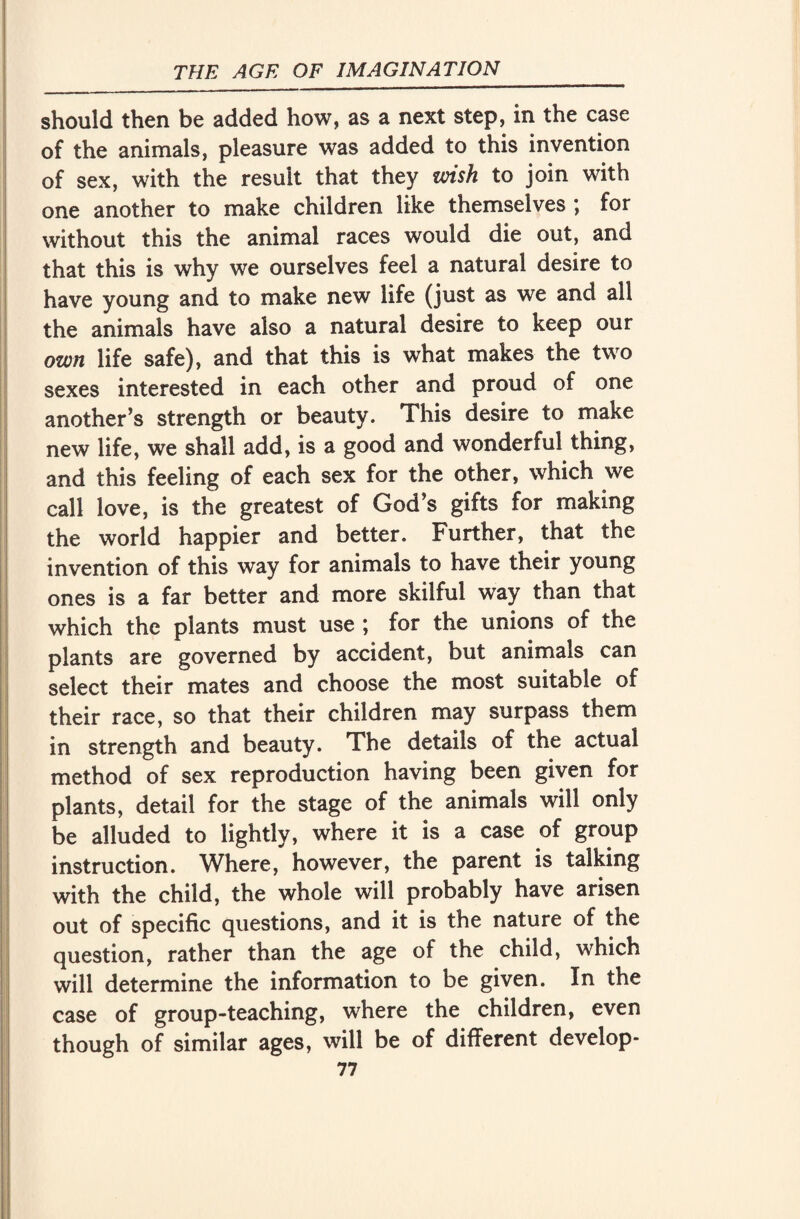 should then be added how, as a next step, in the case of the animals, pleasure was added to this invention of sex, with the result that they wish to join with one another to make children like themselves ; for without this the animal races would die out, and that this is why we ourselves feel a natural desire to have young and to make new life (just as we and all the animals have also a natural desire to keep our own life safe), and that this is what makes the two sexes interested in each other and proud of one another’s strength or beauty. This desire to make new life, we shall add, is a good and wonderful thing, and this feeling of each sex for the other, which we call love, is the greatest of God’s gifts for making the world happier and better. Further, that the invention of this way for animals to have their young ones is a far better and more skilful way than that which the plants must use ; for the unions of the plants are governed by accident, but animals can select their mates and choose the most suitable of their race, so that their children may surpass them in strength and beauty. The details of the actual method of sex reproduction having been given for plants, detail for the stage of the animals will only be alluded to lightly, where it is a case of group instruction. Where, however, the parent is talking with the child, the whole will probably have arisen out of specific questions, and it is the nature of the question, rather than the age of the child, which will determine the information to be given. In the case of group-teaching, where the children, even though of similar ages, will be of different develop-