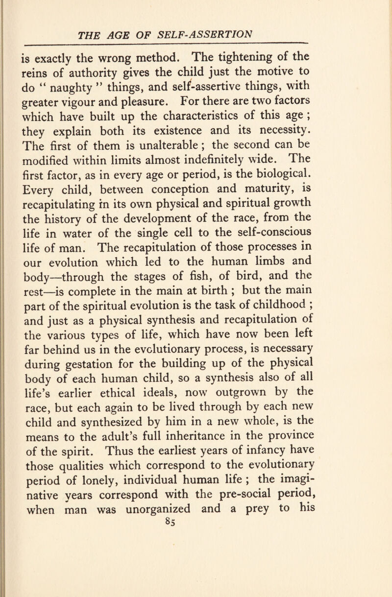 is exactly the wrong method. The tightening of the reins of authority gives the child just the motive to do “ naughty ” things, and setf-assertive things, with greater vigour and pleasure. For there are two factors which have built up the characteristics of this age ; they explain both its existence and its necessity. The first of them is unalterable ; the second can be modified within limits almost indefinitely wide. The first factor, as in every age or period, is the biological. Every child, between conception and maturity, is recapitulating in its own physical and spiritual growth the history of the development of the race, from the life in water of the single cell to the self-conscious life of man. The recapitulation of those processes in our evolution which led to the human limbs and body—through the stages of fish, of bird, and the rest—is complete in the main at birth ; but the main part of the spiritual evolution is the task of childhood ; and just as a physical synthesis and recapitulation of the various types of life, which have now been left far behind us in the evolutionary process, is necessary during gestation for the building up of the physical body of each human child, so a synthesis also of all life’s earlier ethical ideals, nowr outgrown by the race, but each again to be lived through by each new child and synthesized by him in a new whole, is the means to the adult’s full inheritance in the province of the spirit. Thus the earliest years of infancy have those qualities which correspond to the evolutionary period of lonely, individual human life ; the imagi¬ native years correspond with the pre-social period, when man was unorganized and a prey to his