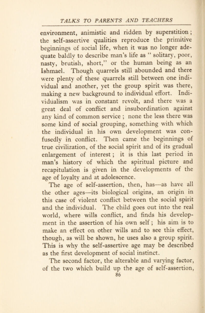 environment, animistic and ridden by superstition ; the self-assertive qualities reproduce the primitive beginnings of social life, when it was no longer ade¬ quate baldly to describe man’s life as “ solitary, poor, nasty, brutish, short,” or the human being as an Ishmael. Though quarrels still abounded and there were plenty of these quarrels still between one indi¬ vidual and another, yet the group spirit was there, making a new background to individual effort. Indi¬ vidualism was in constant revolt, and there was a great deal of conflict and insubordination against anv kind of common service ; none the less there was some kind of social grouping, something with which the individual in his own development was con¬ fusedly in conflict. Then came the beginnings of true civilization, of the social spirit and ot its gradual enlargement of interest ; it is this last period in man’s history of which the spiritual picture and recapitulation is given in the developments ot the age of loyalty and at adolescence. The age of self-assertion, then, has—as have all the other ages—its biological origins, an origin in this case of violent conflict between the social spirit and the individual. The child goes out into the real world, where wills conflict, and finds his develop¬ ment in the assertion of his own self; his aim is to make an effect on other wills and to see this effect, though, as will be shown, he uses also a group spirit. This is why the self-assertive age may be described as the first development of social instinct. The second factor, the alterable and varying factor, of the two which build up the age of self-assertion,