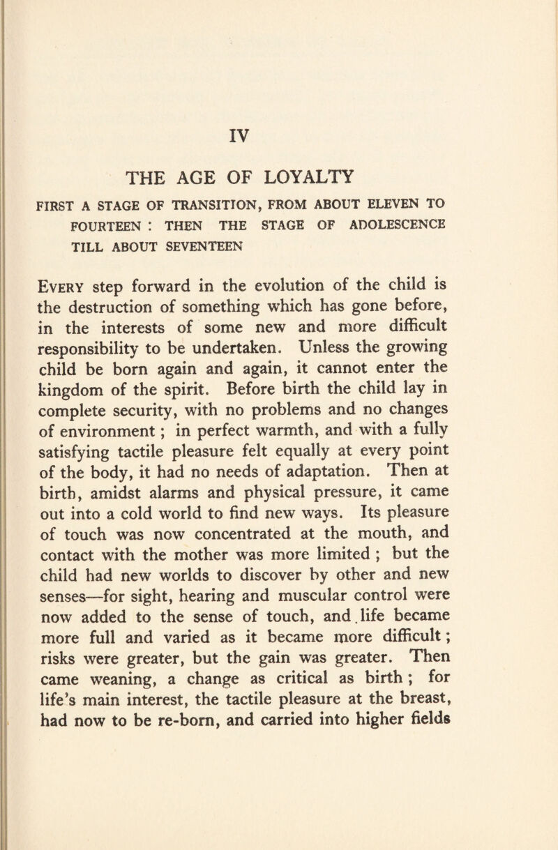 IV THE AGE OF LOYALTY FIRST A STAGE OF TRANSITION, FROM ABOUT ELEVEN TO FOURTEEN : THEN THE STAGE OF ADOLESCENCE TILL ABOUT SEVENTEEN Every step forward in the evolution of the child is the destruction of something which has gone before, in the interests of some new and more difficult responsibility to be undertaken. Unless the growing child be born again and again, it cannot enter the kingdom of the spirit. Before birth the child lay in complete security, with no problems and no changes of environment; in perfect warmth, and with a fully satisfying tactile pleasure felt equally at every point of the body, it had no needs of adaptation. Then at birth, amidst alarms and physical pressure, it came out into a cold world to find new ways. Its pleasure of touch was now concentrated at the mouth, and contact with the mother was more limited ; but the child had new worlds to discover by other and new senses—for sight, hearing and muscular control were now added to the sense of touch, and.life became more full and varied as it became more difficult; risks were greater, but the gain was greater. Then came weaning, a change as critical as birth ; for life’s main interest, the tactile pleasure at the breast, had now to be re-born, and carried into higher fields