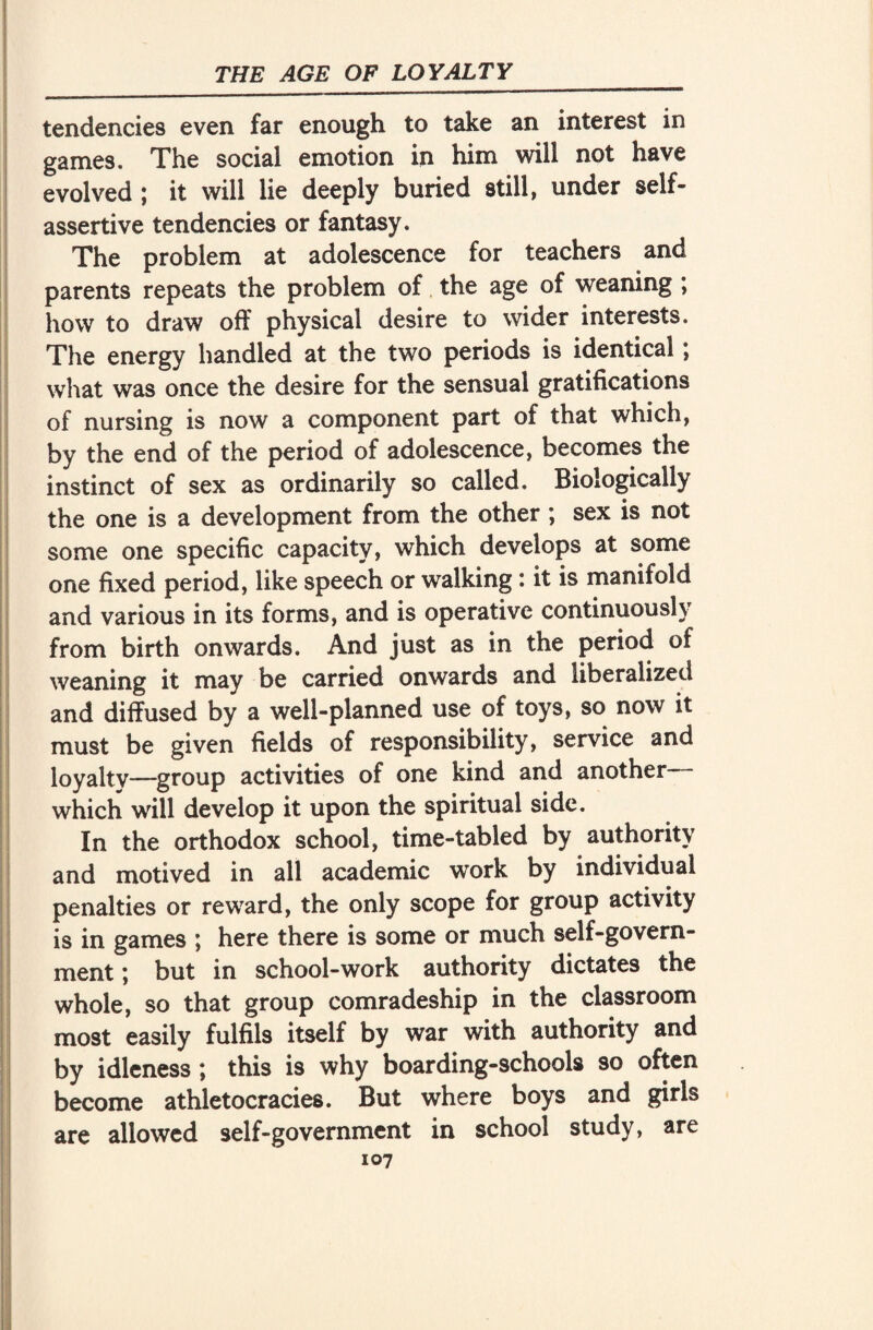 tendencies even far enough to take an interest in games. The social emotion in him will not have evolved ; it will lie deeply buried still, under self- assertive tendencies or fantasy. The problem at adolescence for teachers and parents repeats the problem of the age of weaning ; how to draw off physical desire to wider interests. The energy handled at the two periods is identical*, what was once the desire for the sensual gratifications of nursing is now a component part of that which, by the end of the period of adolescence, becomes the instinct of sex as ordinarily so called. Biologically the one is a development from the other; sex is not some one specific capacity, which develops at some one fixed period, like speech or walking: it is manifold and various in its forms, and is operative continuously from birth onwards. And just as in the period of weaning it may be carried onwards and liberalized and diffused by a well-planned use of toys, so now it must be given fields of responsibility, service and loyaltv—group activities of one kind and another which will develop it upon the spiritual side. In the orthodox school, time-tabled by authority and motived in all academic work by individual penalties or reward, the only scope for group activity is in games ; here there is some or much self-govern¬ ment ; but in school-work authority dictates the whole, so that group comradeship in the classroom most easily fulfils itself by war with authority and by idleness; this is why boarding-schools so often become athletocracies. But where boys and girls are allowed self-government in school study, are