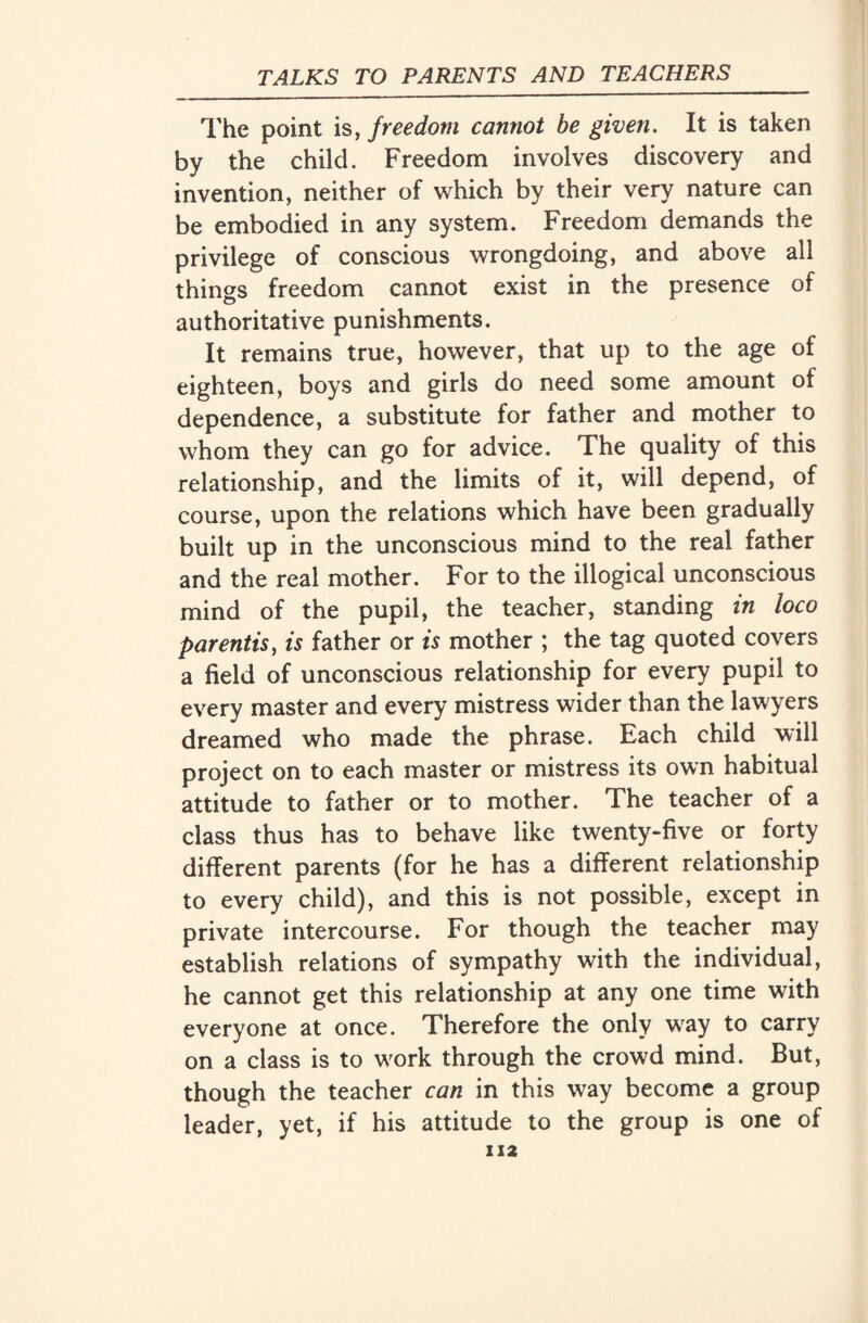 The point is, freedom cannot he given. It is taken by the child. Freedom involves discovery and invention, neither of which by their very nature can be embodied in any system. Freedom demands the privilege of conscious wrongdoing, and above all things freedom cannot exist in the presence of authoritative punishments. It remains true, however, that up to the age of eighteen, boys and girls do need some amount of dependence, a substitute for father and mother to whom they can go for advice. The quality of this relationship, and the limits of it, will depend, of course, upon the relations which have been gradually built up in the unconscious mind to the real father and the real mother. For to the illogical unconscious mind of the pupil, the teacher, standing in loco parentis, is father or is mother ; the tag quoted covers a field of unconscious relationship for every pupil to every master and every mistress wider than the lawyers dreamed who made the phrase. Each child will project on to each master or mistress its own habitual attitude to father or to mother. The teacher of a class thus has to behave like twenty-five or forty different parents (for he has a different relationship to every child), and this is not possible, except in private intercourse. For though the teacher may establish relations of sympathy with the individual, he cannot get this relationship at any one time with everyone at once. Therefore the only way to carry on a class is to work through the crowd mind. But, though the teacher can in this way become a group leader, yet, if his attitude to the group is one of