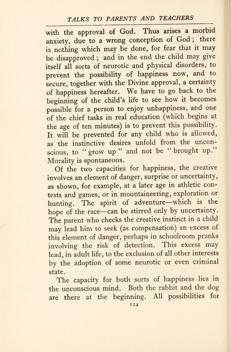 with the approval of God. Thus arises a morbid anxiety, due to a wrong conception of God ; there is nothing which may be done, for fear that it may be disapproved ; and in the end the child may give itself all sorts of neurotic and physical disorders, to prevent the possibility of happiness now, and to secure, together with the Divine approval, a certainty of happiness hereafter. We have to go back to the beginning of the child’s life to see how it becomes possible for a person to enjoy unhappiness, and one of the chief tasks in real education (which begins at the age of ten minutes) is to prevent this possibility. It will be prevented for any child who is allowed, as the instinctive desires unfold from the uncon¬ scious, to “ grow up ” and not be “ brought up/’ Morality is spontaneous. Of the two capacities for happiness, the creative involves an element of danger, surprise or uncertainty, as shown, for example, at a later age in athletic con¬ tests and games, or in mountaineering, exploration or hunting. The spirit of adventure—which is the hope of the race—can be stirred only by uncertainty. The parent who checks the creative instinct in a child may lead him to seek (as compensation) an excess of this element of danger, perhaps in schoolroom pranks involving the risk of detection. This excess may lead, in adult life, to the exclusion of all other interests by the adoption of some neurotic or even criminal state. The capacity for both sorts of happiness lies in the unconscious mind. Both the rabbit and the dog there at the beginning. All possibilities for are