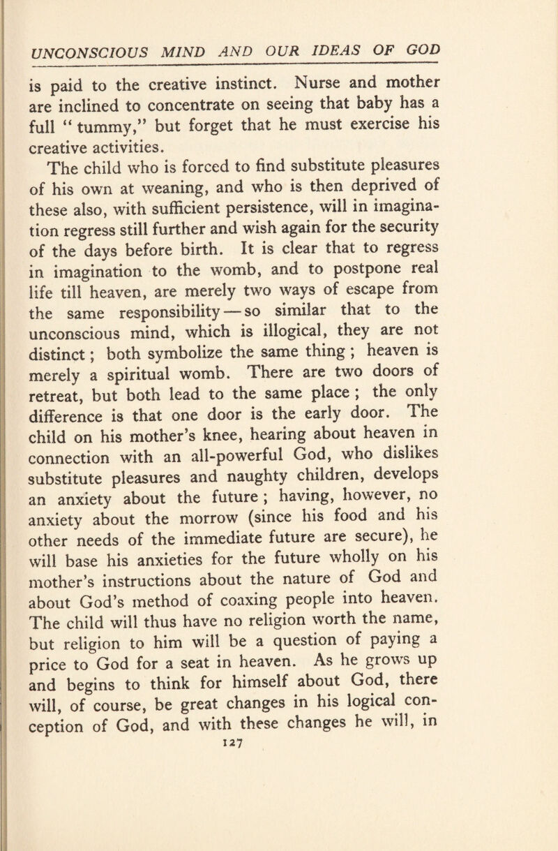 is paid to the creative instinct. Nurse and mother are inclined to concentrate on seeing that baby has a full  tummy,” but forget that he must exercise his creative activities. The child who is forced to find substitute pleasures of his own at weaning, and who is then deprived of these also, with sufficient persistence, will in imagina¬ tion regress still further and wish again for the security of the days before birth. It is clear that to regress in imagination to the womb, and to postpone real life till heaven, are merely two ways of escape from the same responsibility — so similar that to the unconscious mind, which is illogical, they are not distinct; both symbolize the same thing ; heaven is merely a spiritual womb. There are two doors of retreat, but both lead to the same place ; the only difference is that one door is the early door. *!he child on his mother’s knee, hearing about heaven in connection with an all-powerful God, who dislikes substitute pleasures and naughty children, develops an anxiety about the future ; having, however, no anxiety about the morrow (since his food and his other needs of the immediate future are secure), he will base his anxieties for the future wholly on his mother’s instructions about the nature of God and about God’s method of coaxing people into heaven. The child will thus have no religion worth the name, but religion to him will be a question of paying a price to God for a seat in heaven. As he grows up and begins to think for himself about God, there will, of course, be great changes in his logical con¬ ception of God, and with these changes he will, in