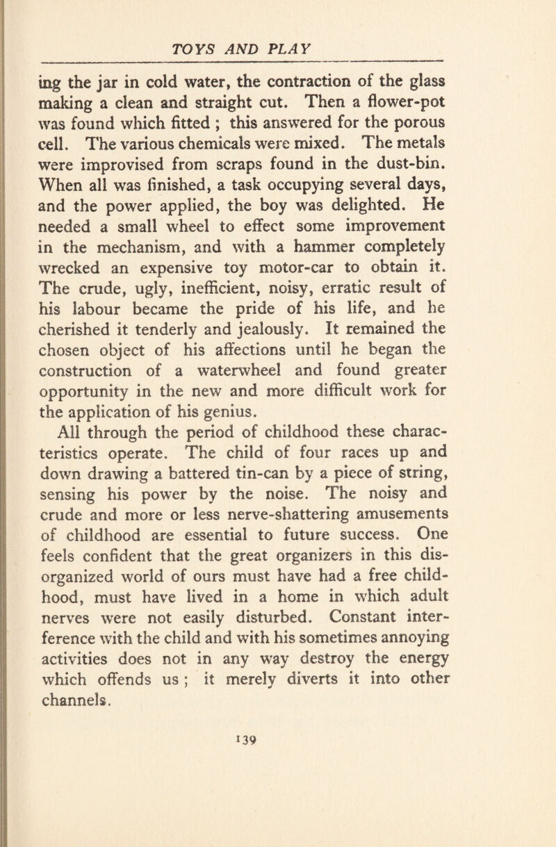 ing the jar in cold water, the contraction of the glass making a clean and straight cut. Then a flower-pot was found which fitted ; this answered for the porous cell. The various chemicals were mixed. The metals were improvised from scraps found in the dust-bin. When all was finished, a task occupying several days, and the power applied, the boy was delighted. He needed a small wheel to effect some improvement in the mechanism, and with a hammer completely wrecked an expensive toy motor-car to obtain it. The crude, ugly, inefficient, noisy, erratic result of his labour became the pride of his life, and he cherished it tenderly and jealously. It remained the chosen object of his affections until he began the construction of a waterwheel and found greater opportunity in the new and more difficult work for the application of his genius. All through the period of childhood these charac¬ teristics operate. The child of four races up and down drawing a battered tin-can by a piece of string, sensing his power by the noise. The noisy and crude and more or less nerve-shattering amusements of childhood are essential to future success. One feels confident that the great organizers in this dis¬ organized world of ours must have had a free child¬ hood, must have lived in a home in which adult nerves were not easily disturbed. Constant inter¬ ference with the child and with his sometimes annoying activities does not in any way destroy the energy which offends us ; it merely diverts it into other channels.