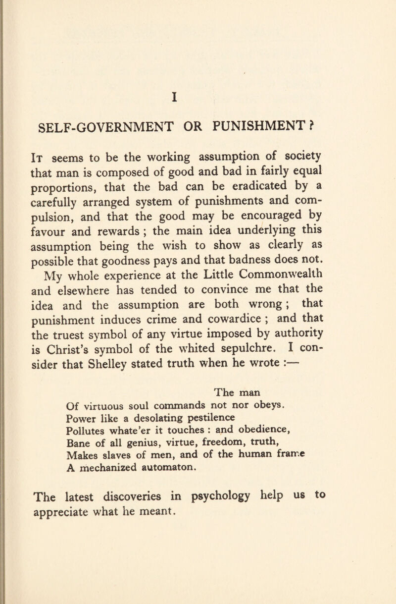 I SELF-GOVERNMENT OR PUNISHMENT ? It seems to be the working assumption of society that man is composed of good and bad in fairly equal proportions, that the bad can be eradicated by a carefully arranged system of punishments and com¬ pulsion, and that the good may be encouraged by favour and rewards ; the main idea underlying this assumption being the wish to show as clearly as possible that goodness pays and that badness does not. My whole experience at the Little Commonwealth and elsewhere has tended to convince me that the idea and the assumption are both wrong; that punishment induces crime and cowardice ; and that the truest symbol of any virtue imposed by authority is Christ’s symbol of the whited sepulchre, I con¬ sider that Shelley stated truth when he wrote The man Of virtuous soul commands not nor obeys. Power like a desolating pestilence Pollutes whatever it touches : and obedience, Bane of all genius, virtue, freedom, truth, Makes slaves of men, and of the human frame A mechanized automaton. The latest discoveries in psychology help us to appreciate what he meant.