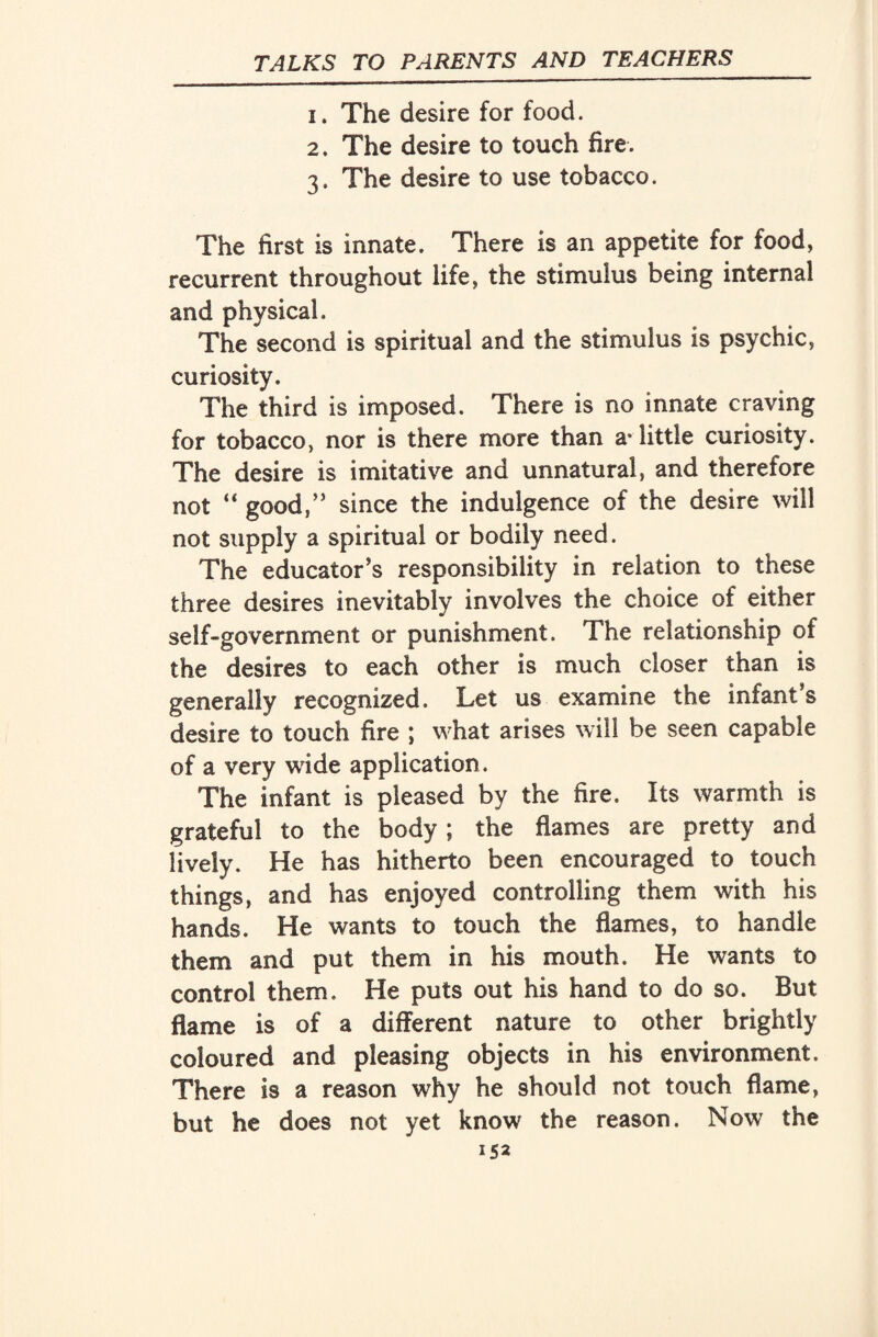 1. The desire for food. 2. The desire to touch fire. 3. The desire to use tobacco. The first is innate. There is an appetite for food, recurrent throughout life, the stimulus being internal and physical. The second is spiritual and the stimulus is psychic, curiosity. The third is imposed. There is no innate craving for tobacco, nor is there more than aTittle curiosity. The desire is imitative and unnatural, and therefore not “ good/’ since the indulgence of the desire will not supply a spiritual or bodily need. The educator’s responsibility in relation to these three desires inevitably involves the choice of either self-government or punishment. The relationship of the desires to each other is much closer than is generally recognized. Let us examine the infant’s desire to touch fire ; what arises will be seen capable of a very wide application. The infant is pleased by the fire. Its warmth is grateful to the body; the flames are pretty and lively. He has hitherto been encouraged to touch things, and has enjoyed controlling them with his hands. He wants to touch the flames, to handle them and put them in his mouth. He wants to control them. He puts out his hand to do so. But flame is of a different nature to other brightly coloured and pleasing objects in his environment. There is a reason why he should not touch flame, but he does not yet know the reason. Now the