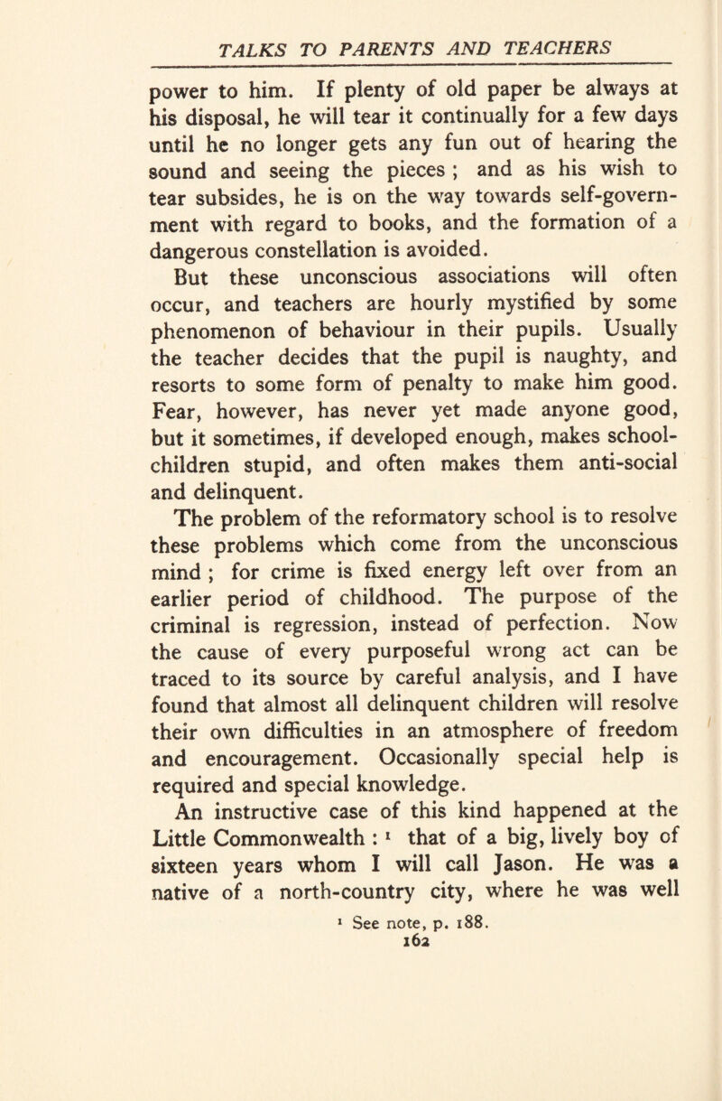 power to him. If plenty of old paper be always at his disposal, he will tear it continually for a few days until he no longer gets any fun out of hearing the sound and seeing the pieces ; and as his wish to tear subsides, he is on the way towards self-govern¬ ment with regard to books, and the formation of a dangerous constellation is avoided. But these unconscious associations will often occur, and teachers are hourly mystified by some phenomenon of behaviour in their pupils. Usually the teacher decides that the pupil is naughty, and resorts to some form of penalty to make him good. Fear, however, has never yet made anyone good, but it sometimes, if developed enough, makes school- children stupid, and often makes them anti-social and delinquent. The problem of the reformatory school is to resolve these problems which come from the unconscious mind ; for crime is fixed energy left over from an earlier period of childhood. The purpose of the criminal is regression, instead of perfection. Now the cause of every purposeful wrong act can be traced to its source by careful analysis, and I have found that almost all delinquent children will resolve their own difficulties in an atmosphere of freedom and encouragement. Occasionally special help is required and special knowledge. An instructive case of this kind happened at the Little Commonwealth : 1 that of a big, lively boy of sixteen years whom I will call Jason. He was a native of a north-country city, where he was well 1 See note, p. 188.