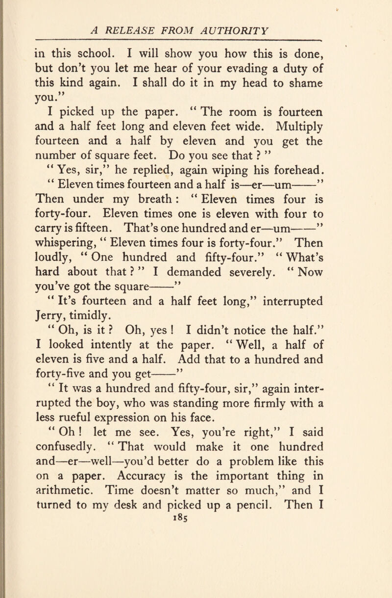 in this school. I will show you how this is done, but don’t you let me hear of your evading a duty of this kind again. I shall do it in my head to shame you.” I picked up the paper. “ The room is fourteen and a half feet long and eleven feet wide. Multiply fourteen and a half by eleven and you get the number of square feet. Do you see that ? ” “Yes, sir,” he replied, again wiping his forehead. “ Eleven times fourteen and a half is—er—um——” Then under my breath: “ Eleven times four is forty-four. Eleven times one is eleven with four to carry is fifteen. That’s one hundred and er—um-” whispering, “ Eleven times four is forty-four.” Then loudly, “ One hundred and fifty-four.” “ What’s hard about that ? ” I demanded severely. “ Now you’ve got the square-” “ It’s fourteen and a half feet long,” interrupted Jerry, timidly. “ Oh, is it ? Oh, yes ! I didn’t notice the half.” I looked intently at the paper. “ Well, a half of eleven is five and a half. Add that to a hundred and forty-five and you get-” “ It was a hundred and fifty-four, sir,” again inter¬ rupted the boy, who was standing more firmly with a less rueful expression on his face. “ Oh ! let me see. Yes, you’re right,” I said confusedly. “ That would make it one hundred and—er—well—you’d better do a problem like this on a paper. Accuracy is the important thing in arithmetic. Time doesn’t matter so much,” and I turned to my desk and picked up a pencil. Then I