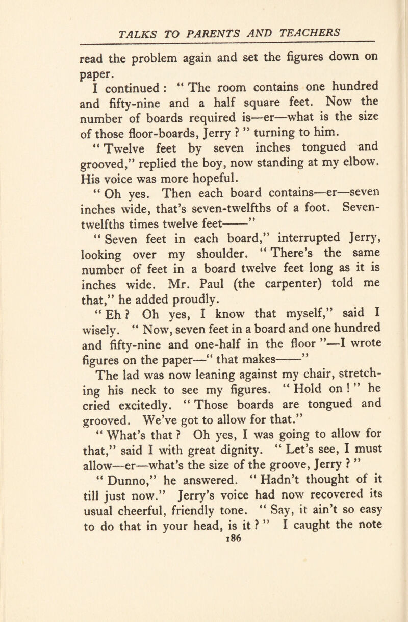 read the problem again and set the figures down on paper. I continued : “ The room contains one hundred and fifty-nine and a half square feet. Now the number of boards required is—er—what is the size of those floor-boards, Jerry ? ” turning to him. “ Twelve feet by seven inches tongued and grooved,” replied the boy, now standing at my elbow. His voice was more hopeful. “ Oh yes. Then each board contains—er—seven inches wide, that’s seven-twelfths of a foot. Seven- twelfths times twelve feet-” “ Seven feet in each board,” interrupted Jerry, looking over my shoulder. ” There’s the same number of feet in a board twelve feet long as it is inches wide. Mr. Paul (the carpenter) told me that,” he added proudly. “ Eh ? Oh yes, I know that myself,” said I wisely. “ Now, seven feet in a board and one hundred and fifty-nine and one-half in the floor ”—I wrote figures on the paper—” that makes-” The lad was now leaning against my chair, stretch¬ ing his neck to see my figures. “ Hold on ! ” he cried excitedly. ” Those boards are tongued and grooved. We’ve got to allow for that.” “ What’s that ? Oh yes, I was going to allow for that,” said I with great dignity. ” Let’s see, I must allow—er—what’s the size of the groove, Jerry ? ” “ Dunno,” he answered. ” Hadn’t thought of it till just now.” Jerry’s voice had now recovered its usual cheerful, friendly tone. ” Say, it ain’t so easy to do that in your head, is it ? ” I caught the note