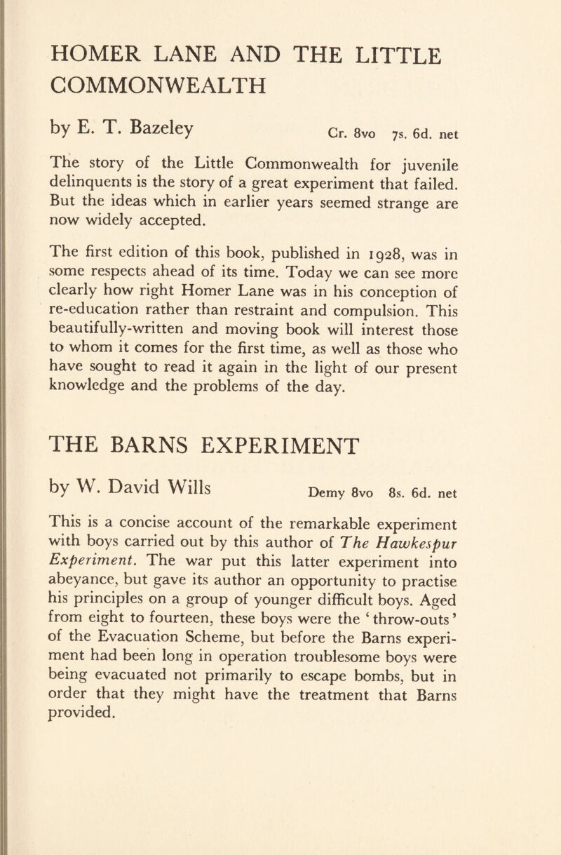 HOMER LANE AND THE LITTLE COMMONWEALTH by E. T. Bazeley Cr. 8vo ys net The story of the Little Commonwealth for juvenile delinquents is the story of a great experiment that failed. But the ideas which in earlier years seemed strange are now widely accepted. The first edition of this book, published in 1928, was in some respects ahead of its time. Today we can see more clearly how right Homer Lane was in his conception of re-education rather than restraint and compulsion. This beautifully-written and moving book will interest those to whom it comes for the first time, as well as those who have sought to read it again in the light of our present knowledge and the problems of the day. THE BARNS EXPERIMENT by W. David Wills Demy 8vo 8s. 6d. net This is a concise account of the remarkable experiment with boys carried out by this author of The Hawkespur Experiment. The war put this latter experiment into abeyance, but gave its author an opportunity to practise his principles on a group of younger difficult boys. Aged from eight to fourteen, these boys were the ‘ throw-outs ’ of the Evacuation Scheme, but before the Barns experi¬ ment had been long in operation troublesome boys were being evacuated not primarily to escape bombs, but in order that they might have the treatment that Barns provided.