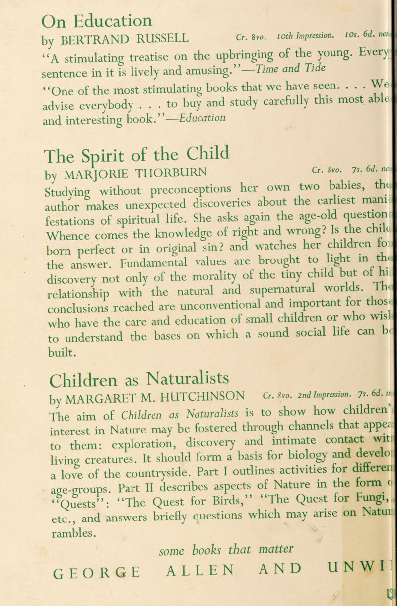 On Education by BERTRAND RUSSELL Cr. s™. toth Impression. I Os. 6d. net “A stimulating treatise on the upbringing of the young. Every; sentence in it is lively and amusing.”—Time and Tide “One of the most stimulating books that we have seen. . . - We advise everybody ... to buy and study carefully this most able and interesting book.”-—Education The Spirit of the Child by MARJORIE THORBURN s*°- ?s- 6d- m Studying without preconceptions her own two babies, th< author makes unexpected discoveries about the ear iest manni festations of spiritual life. She asks again the age-old question Whence comes the knowledge of right and wrong ? Is the c c born perfect or in original sin? and watches her children o the answer. Fundamental values are brought to ig t ® U discovery not only of the morality of the tiny child but of hi relationship with the natural and supernatural worlds. Th* conclusions reached are unconventional and important tor thos« who have the care and education of small children or who wisl to understand the bases on which a sound social life can b built. Children as Naturalists bv MARGARET M. HUTCHINSON a. Svo. 2nd impression. 7 The aim of Children as Naturalists is to show how children interest in Nature may be fostered through channels that appe; to them: exploration, discovery and intimate contact witi livinu creatures. It should form a basis for biology and develo a love of the countryside. Part I outlines activities for ditterei age-groups. Part II describes aspects of Nature in the form < “Quests”: “The Quest for Birds,” “The Quest lor Fungi, etc., and answers briefly questions which may arise on Natui rambles. some books that matter GEORGE