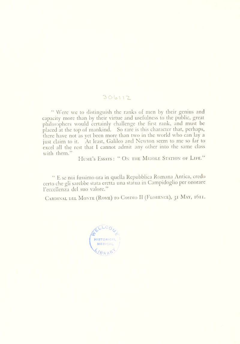 30^1 \ *2. “ Were we to distinguish the ranks of men by their genius and capacity more than by their virtue and usefulness to the public, great philosophers would certainly challenge the first rank, and must be placed at the top of mankind. So rare is this character that, perhaps, there have not as yet been more than two in the world who can lay a just claim to it. At least, Galileo and Newton seem to me so far to excel all the rest that I cannot admit any other into the same class with them.” Hume’s Essays: “ Ox the Middle Station of Life.” “ E se noi fussimo ora in quclla Repubblica Romana Antica, credo certo che gli sarebbe stata eretta una statua in Campidoglio per onorare l’eccellenza del suo valore.” Cardinal del Monte (Rome) to Cosimo II (Florence), 31 May, 1611. CLCo, HISTORICAL MEDICAL {§ R W'