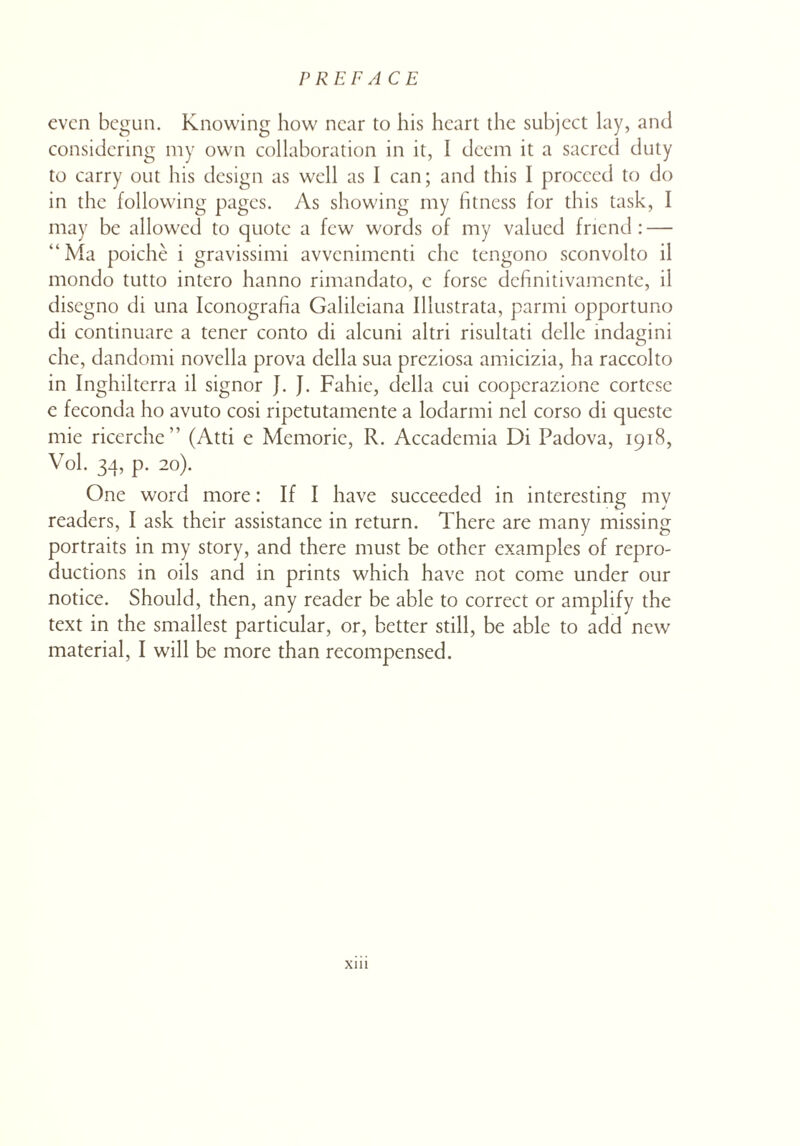 even begun. Knowing how near to his heart the subject lay, and considering my own collaboration in it, I deem it a sacred duty to carry out his design as well as I can; and this I proceed to do in the following pages. As showing my fitness for this task, I may be allowed to quote a few words of my valued friend : — “Ma poiche i gravissimi avvenimenti chc tengono sconvolto il mondo tutto intero hanno rimandato, c forse definitivamente, il disegno di una Iconografia Galileiana Illustrata, parmi opportuno di continuare a tener conto di alcuni altri risultati delle indagini che, dandomi novella prova della sua preziosa amicizia, ha raccolto in Inghilterra il signor J. J. Fahie, della cui coopcrazione cortcse e feconda ho avuto cosi ripetutamente a lodarmi nel corso di queste mie ricerche” (Atti e Memorie, R. Accademia Di Padova, 1918, Vol. 34, p. 20). One word more: If I have succeeded in interesting my readers, I ask their assistance in return. There are many missing portraits in my story, and there must be other examples of repro¬ ductions in oils and in prints which have not come under our notice. Should, then, any reader be able to correct or amplify the text in the smallest particular, or, better still, be able to add new material, I will be more than recompensed.