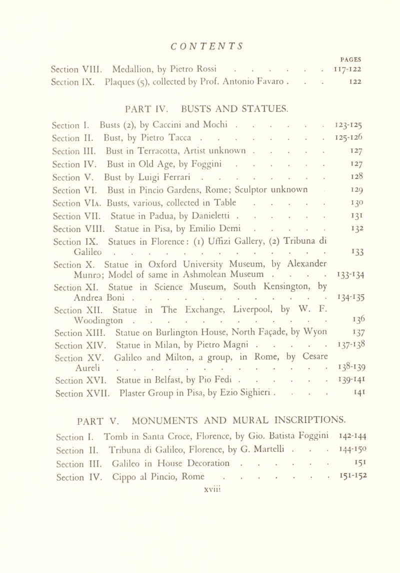 PAGES Section VIII. Medallion, by Pietro Rossi.117-122 Section IX. Plaques (5), collected by Prof. Antonio Favaro ... 122 PART IV. BUSTS AND STATUES. Section I. Busts (2), by Caccini and Mochi.I23'I25 Section II. Bust, by Pietro Tacca.125-126 Section III. Bust in Terracotta, Artist unknown. 127 Section IV. Bust in Old Age, by Foggini. 127 Section V. Bust by Luigi Ferrari. 128 Section VI. Bust in Pincio Gardens, Rome; Sculptor unknown 129 Section VIa. Busts, various, collected in Table. 130 Section VII. Statue in Padua, by Danieletti. 131 Section VIII. Statue in Pisa, by Emilio Demi. 132 Section IX. Statues in Florence: (1) UfBzi Gallery, (2) Tribuna di Galileo. 133 Section X. Statue in Oxford University Museum, by Alexander Munro; Model of same in Ashmolean Museum .... 133-134 Section XI. Statue in Science Museum, South Kensington, by Andrea Boni.I34'I35 Section XII. Statue in The Exchange, Liverpool, by W. F. Woodington. x3^ Section XIII. Statue on Burlington House, North Facade, by Wyon 137 Section XIV. Statue in Milan, by Pietro Magni.i37_I38 Section XV. Galileo and Milton, a group, in Rome, by Cesare Aureli. Section XVI. Statue in Belfast, by P10 Fedi.I39'I4I Section XVII. Plaster Group in Pisa, by Ezio Sighieri .... 141 PART V. MONUMENTS AND MURAL INSCRIPTIONS. Section I. Tomb in Santa Croce, Florence, by Gio. Batista Foggini 142-144 Section II. Tribuna di Galileo, Florence, by G. Martelli . . • I44'I5° Section III. Galileo in House Decoration. 151 Section IV. Cippo al Pincio, Rome.I51'I52