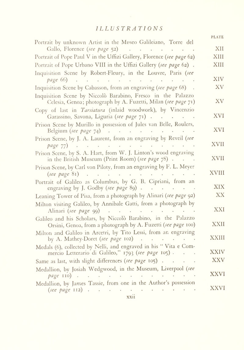 PLATE Portrait by unknown Artist in the Museo Galileiano, Torre del Gallo, Florence (see page 52). XII Portrait of Pope Paul V in the Uffizi Gallery, Florence (see page 62) XIII Portrait of Pope Urbano VIII in the Uffizi Gallery (see page 62) . XIII Inquisition Scene by Robert-Fleury, in the Louvre, Paris (see page 66). XIV Inquisition Scene by Cabasson, from an engraving (see page 68) . XV Inquisition Scene by Niccolo Barabino, Fresco in the Palazzo Celesia, Genoa; photograph by A. Fuzetti, Milan (see page 71) XV Copy of last in Tarsiatura (inlaid woodwork), by Vincenzio Garassino, Savona, Liguria (see page 71). XVI Prison Scene by Murillo in possession of Jules van Belle, Roulers, Belgium (see page 74). XVI Prison Scene, by J. A. Laurent, from an engraving by Reveil (see page 77). XVI1 Prison Scene, by S. A. Hart, from W. J. Linton’s wood engraving in the British Museum (Print Room) (see page 78) . . . XVII Prison Scene, by Carl von Pilotv, from an engraving by F. L. Meyer (see page 81). XVIII Portrait of Galileo as Columbus, by G. B. Cipriani, from an engraving by J. Godby (see page 89). XIX Leaning Tower of Pisa, from a photograph by Alinari (see page 92) XX Milton visiting Galileo, by Annibale Gatti, from a photograph by Alinari (see page 99). XXI Galileo and his Scholars, by Niccolo Barabino, in the Palazzo Orsini, Genoa, from a photograph by A. Fuzetti (see page 100) XXII Milton and Galileo in Arcetri, by Tito Lessi, from an engraving by A. Mathey-Doret (see page 102). XXIII Medals (6), collected by Nelli, and engraved in his “ Vita e Com- mercio Letterario di Galileo,” 1793 (see page 105) . . . XXIV Same as last, with slight differences (see page 105) .... XXV Medallion, bv Josiah Wedgwood, in the Museum, Liverpool (see page no). XXVI Medallion, bv James Tassic, from one in the Author’s possession (see page 112). XXVI