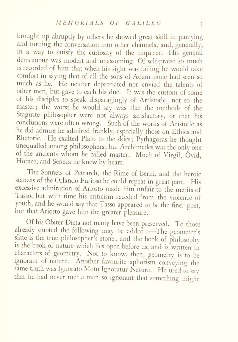 brought up abruptly by others he showed great skill in parrying and turning the conversation into other channels, and, generally, in a way to satisfy the curiosity of the inquirer. His general demeanour was modest and unassuming. Of self-praise so much is recorded of him that when his sight was failing he would take comfort in saying that of all the sons of Adam none had seen so much as he. He neither depreciated nor envied the talents of other men, but gave to each his due. It was the custom of some of his disciples to speak disparagingly of Artistotle, not so the master; the worst he would say was that the methods of the Stagirite philosopher were not always satisfactory, or that his conclusions were often wrong. Such of the works of Aristotle as he did admire he admired frankly, especially those on Ethics and Rhetoric. He exalted Plato to the skies; Pythagoras he thought unequalled among philosophers; but Archimedes was the only one of the ancients whom he called master. Much of Virgil, Ovid, Horace, and Seneca he knew by heart. The Sonnets of Petrarch, the Rime of Berni, and the heroic stanzas of the Orlando Furioso he could repeat in great part. His excessive admiration of Ariosto made him unfair to the merits of Tasso, but with time his criticism receded from the violence of youth, and he would say that Tasso appeared to be the finer poet, but that Ariosto gave him the greater pleasure. Of his Obiter Dicta not many have been preserved. To those already quoted the following may be added:—The geometer’s slate is the true philosopher’s stone; and the book of philosophy is the book of nature which lies open before us, and is written in characters of geometry. Not to know, then, geometry is to be ignorant of nature. Another favourite aphorism conveying the same truth was Ignorato Motu Ignoratur Natura. He used to say that he had never met a man so ignorant that something might