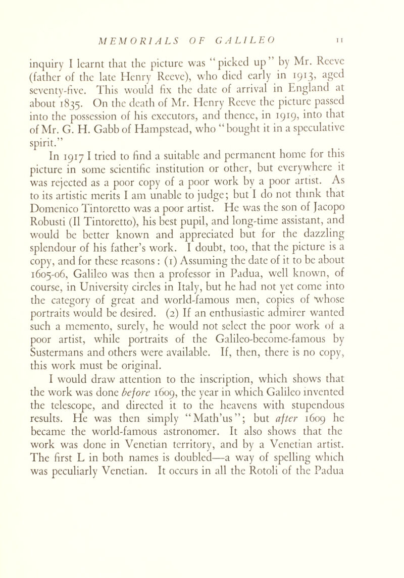 inquiry I learnt that the picture was “picked up” by Mr. Reeve (father of the late Henry Reeve), who died early in 1913, aged seventy-five. This would fix the date of arrival in England at about 1835. On the death of Mr. Henry Reeve the picture passed into the possession of his executors, and thence, in 1919, into that of Mr. G. H. Gabb of Hampstead, who “ bought it in a speculative spirit.” In 1917 I tried to find a suitable and permanent home for this picture in some scientific institution or other, but everywhere it was rejected as a poor copy of a poor work by a poor artist. As to its artistic merits I am unable to judge; but I do not think that Domenico Tintoretto was a poor artist. He was the son of Jacopo Robusti (II Tintoretto), his best pupil, and long-time assistant, and would be better known and appreciated but for the dazzling splendour of his father’s work. I doubt, too, that the picture is a copy, and for these reasons: (1) Assuming the date of it to be about 1605-06, Galileo was then a professor in Padua, well known, of course, in University circles in Italy, but he had not yet come into the category of great and world-famous men, copies of ‘whose portraits would be desired. (2) If an enthusiastic admirer wanted such a memento, surely, he would not select the poor work of a poor artist, while portraits of the Galileo-become-famous by Sustermans and others were available. If, then, there is no copy, this work must be original. I would draw attention to the inscription, which shows that the work was done before 1609, the year in which Galileo invented the telescope, and directed it to the heavens with stupendous results. He was then simply “Math’us”; but after 1609 he became the world-famous astronomer. It also shows that the work was done in Venetian territory, and by a Venetian artist. The first L in both names is doubled—a way of spelling which was peculiarly Venetian. It occurs in all the Rotoli of the Padua
