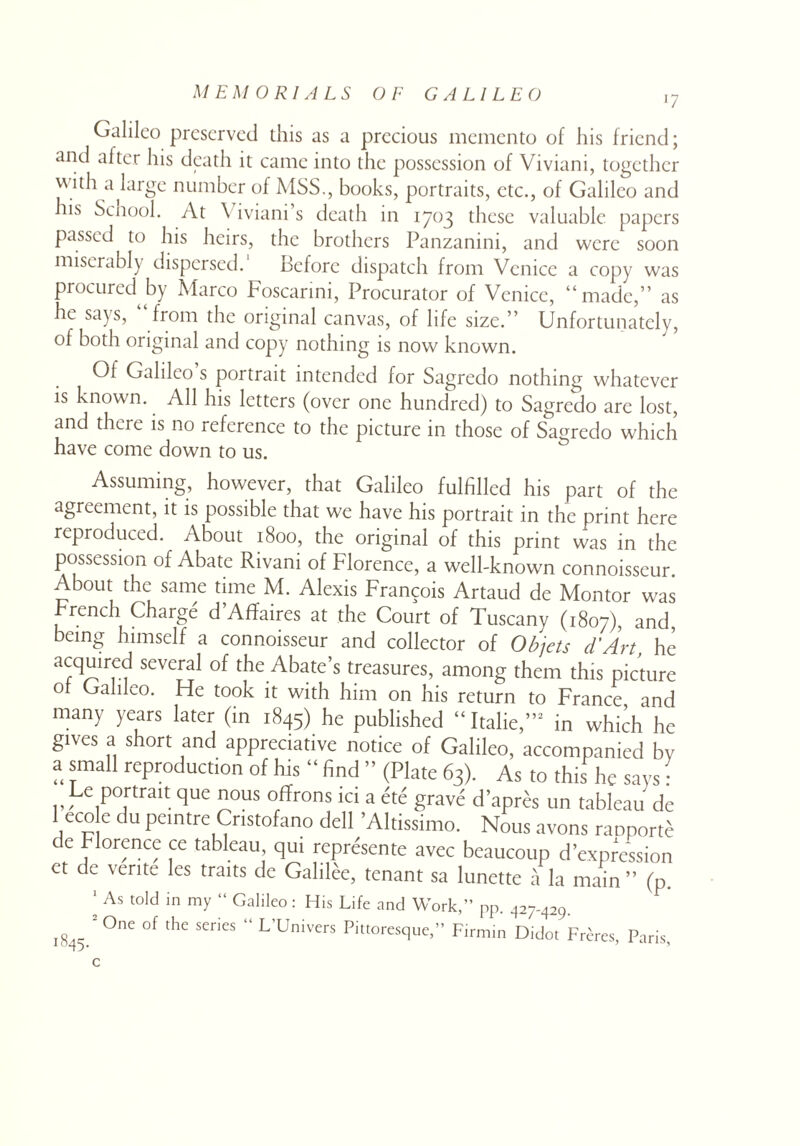 *7 Galileo preserved this as a precious memento of his friend; and after his death it came into the possession of Viviani, together with akirge number of MSS., books, portraits, etc., of Galileo and his School. At \ iviani’s death in 1703 these valuable papers passed to his heirs, the brothers Panzanini, and were soon miserably dispersed. Before dispatch from Venice a copy was procured by Marco Foscarini, Procurator of Venice, “made,” as he says, from the original canvas, of life size.” Unfortunately, of both original and copy nothing is now known. Of Galileo s portrait intended for Sagredo nothing whatever is known. All his letters (over one hundred) to Sagredo are lost, and there is no reference to the picture in those of Sagredo which have come down to us. Assuming, however, that Galileo fulfilled his part of the agreement, it is possible that we have his portrait in the print here reproduced. About 1800, the original of this print was in the possession of Abate Rivani of Florence, a well-known connoisseur. About the same time M. Alexis Francois Artaud de Montor was French Charge d’Affaires at the Court of Tuscany (1807), and, being himself a connoisseur and collector of Ob jets cl’Art, he a^irm several of the Abate’s treasures, among them this picture of Galileo. He took it with him on his return to France and many years later (in 1845) he published “ Italie,”2 in which he gives a short and appreciative notice of Galileo, accompanied by a small reproduction of his “ find ” (Plate 63). As to this he says • Le portrait que nous offrons ici a 6t6 grave d’apres un tableau de 1 eco e du peintre Cnstofano dell ’Altissimo. Nous avons raoporte de Florence ce tableau qui represente avec beaucoup depression et de verite les traits de Galilee, tenant sa lunette a la main” (p. ' As told in my “ Galileo: His Life and Work,” pp. 427-429. 1845 2°ne °f thC  L Univers Pitt°resque,” Firmin Didot Freres, Paris,