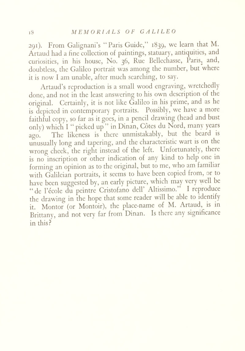 291). From Galignani’s “Paris Guide,” 1839, we learn that M. Artaud had a fine collection of paintings, statuary, antiquities, and curiosities, in his house, No. 36, Rue Bellechasse, Paris, and, doubtless, the Galileo portrait was among the number, but where it is now I am unable, after much searching, to say. Artaud’s reproduction is a small wood engraving, wretchedly done, and not in the least answering to his own description of the original. Certainly, it is not like Galileo in his prime, and as he is depicted in contemporary portraits. Possibly, we have a more faithful copy, so far as it goes, in a pencil drawing (head and bust only) which I “ picked up ” in Dinan, Cotes du Nord, many years ago. The likeness is there unmistakably, but the beard is unusually long and tapering, and the characteristic wart is on the wrong cheek, the right instead of the left. Unfortunately, there is no inscription or other indication of any kind to help one in forming an opinion as to the original, but to me, who am familiar with Galileian portraits, it seems to have been copied from, or to have been suggested by, an early picture, which may very well be “ de l’ecole du peintre Cristofano dell’ Altissimo. I reproduce the drawing in the hope that some reader will be able to identify it. Montor& (or Montoir), the place-name of M. Artaud, is in Brittany, and not very far from Dinan. Is there any significance in this?