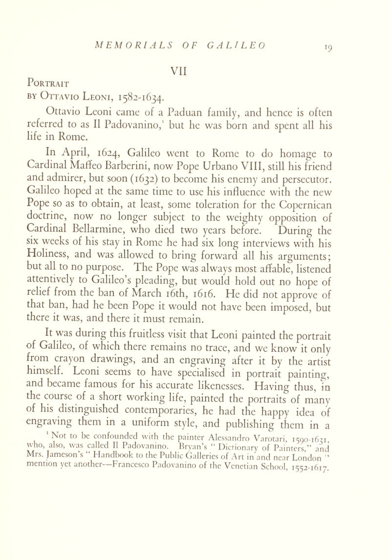 *9 VII Portrait by Ottavio Leoni, 1582-1634. Ottavio Leoni came of a Paduan family, and hence is often referred to as II Padovanino,' but he was born and spent all his life in Rome. In April, 1624, Galileo went to Rome to do homage to Cardinal Maffeo Barberini, now Pope Urbano VIII, still his friend and admirer, but soon (1632) to become his enemy and persecutor. Galileo hoped at the same time to use his influence with the new Pope so as to obtain, at least, some toleration for the Copernican doctrine, now no longer subject to the weighty opposition of Cardinal Bellarmine, who died two years before. During the six weeks of his stay in Rome he had six long interviews with his Holiness, and was allowed to bring forward all his arguments; but all to no purpose. The Pope was always most affable, listened attentively to Galileo’s pleading, but would hold out no hope of relief from the ban of March 16th, 1616. He did not approve of that ban, had he been Pope it would not have been imposed, but there it was, and there it must remain. It was during this fruitless visit that Leoni painted the portrait of Galileo, of which there remains no trace, and we know it only from crayon drawings, and an engraving after it by the artist himself. Leoni seems to have specialised in portrait painting, and became famous for his accurate likenesses. Having thus, in the course of a short working life, painted the portraits of many of his distinguished contemporaries, he had the happy idea of engraving them in a uniform style, and publishing them in a 1 Not to be confounded with the painter Alessandro Varotari, 1590-16-1, who, also, was called II Padovanino. Bryan’s Dictionary of Painters,” and Mrs. Jameson s ‘ Handbook to the Public Galleries of Art in and near London ’ mention yet another—Francesco Padovanino of the Venetian School, 1552-1617.