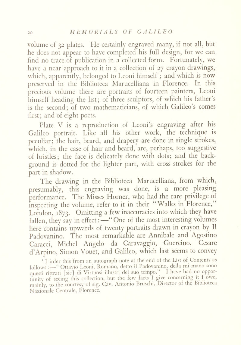 volume of 32 plates. He certainly engraved many, if not all, but he does not appear to have completed his full design, for we can find no trace of publication in a collected form. Fortunately, we have a near approach to it in a collection of 27 crayon drawings, which, apparently, belonged to Leoni himself; and which is now preserved in the Biblioteca Marucelliana in Florence. In this precious volume there are portraits of fourteen painters, Leoni himself heading the list; of three sculptors, of which his father’s is the second; of two mathematicians, of which Galileo’s comes first; and of eight poets. Plate V is a reproduction of Leoni’s engraving after his Galileo portrait. Like all his other work, the technique is peculiar; the hair, beard, and drapery are done in single strokes, which, in the case of hair and beard, are, perhaps, too suggestive of bristles; the face is delicately done with dots; and the back¬ ground is dotted for the lighter part, with cross strokes for the part in shadow. The drawing in the Biblioteca Marucelliana, from which, presumably, this engraving was done, is a more pleasing performance. The Misses Horner, who had the rare privilege of inspecting the volume, refer to it in their “Walks in Florence,” London, 1873. Omitting a few inaccuracies into which they have fallen, they say in effect :•—“ One of the most interesting volumes here contains upwards of twenty portraits drawn in crayon by II Padovanino. The most remarkable are Annibale and Agostino Caracci, Michel Angelo da Caravaggio, Guercino, Cesare d’Arpino, Simon Vouet, and Galileo, which last seems to convey 1 I infer this from an autograph note at the end of the List of Contents as follows;—‘ Ottavio Leoni, Romano, detto il Padovanino, della mi mano sono questi rittrati [sic] di Virtuosi illustri del suo tempo.” I have had no oppor¬ tunity of seeing this collection, but the few facts I give concerning it I owe, mainly, to the courtesy of sig. Cav. Antonio Bruschi, Director of the Biblioteca Nazionale Centrale, Florence.