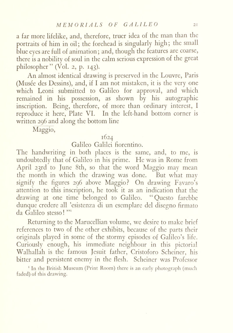 a far more lifelike, and, therefore, truer idea of the man than the portraits of him in oil; the forehead is singularly high; the small blue eyes are full of animation; and, though the features are coarse, there is a nobility of soul in the calm serious expression of the great philosopher” (Vol. 2, p. 143). An almost identical drawing is preserved in the Louvre, Paris (Musee des Dessins), and, if I am not mistaken, it is the very one which Leoni submitted to Galileo for approval, and which remained in his possession, as shown by his autographic inscription. Being, therefore, of more than ordinary interest, I reproduce it here, Plate VI. In the left-hand bottom corner is written 296 and along the bottom line Maggio, 1624 Galileo Galilei fiorentino. The handwriting in both places is the same, and, to me, is undoubtedly that of Galileo in his prime. He was in Rome from April 23rd to June 8th, so that the word Maggio may mean the month in which the drawing was done. But what may signify the figures 296 above Maggio? On drawing Favaro’s attention to this inscription, he took it as an indication that the drawing at one time belonged to Galileo. “ Questo farebbe dunque credere all ’esistenza di un esemplare del disegno firmato da Galileo stesso! Returning to the Marucellian volume, we desire to make brief references to two of the other exhibits, because of the parts their originals played in some of the stormy episodes of Galileo’s life. Curiously enough, his immediate neighbour in this pictorial Walhallah is the famous Jesuit father, Cristoforo Scheiner, his bitter and persistent enemy in the flesh. Scheiner was Professor 1 In the British Museum (Print Room) there is an early photograph (much faded) of this drawing.