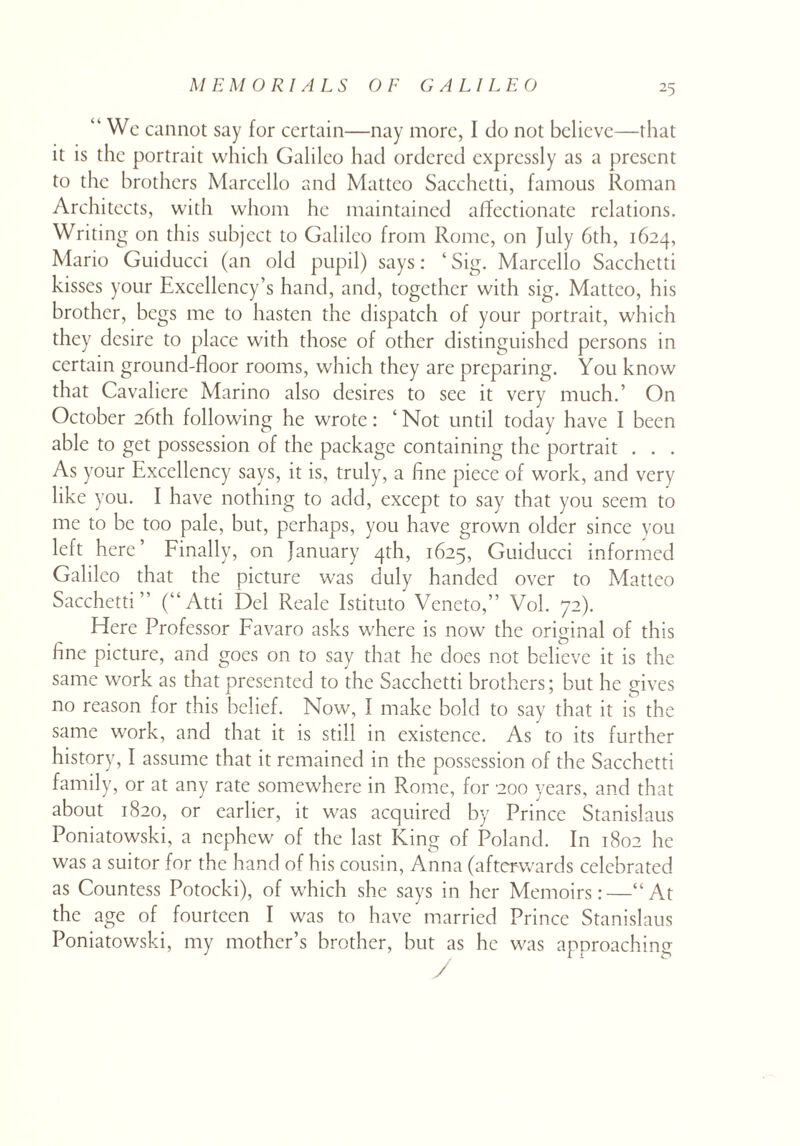 “ We cannot say for certain—nay more, I do not believe—that it is the portrait which Galileo had ordered expressly as a present to the brothers Marcello and Mattco Sacchetti, famous Roman Architects, with whom he maintained affectionate relations. Writing on this subject to Galileo from Rome, on July 6th, 1624, Mario Guiducci (an old pupil) says: 1 Sig. Marcello Sacchetti kisses your Excellency’s hand, and, together with sig. Mattco, his brother, begs me to hasten the dispatch of your portrait, which they desire to place with those of other distinguished persons in certain ground-floor rooms, which they are preparing. You know that Cavaliere Marino also desires to see it very much.’ On October 26th following he wrote: ‘ Not until today have I been able to get possession of the package containing the portrait . . . As your Excellency says, it is, truly, a fine piece of work, and very like you. I have nothing to add, except to say that you seem to me to be too pale, but, perhaps, you have grown older since you left here’ Finally, on January 4th, 1625, Guiducci informed Galileo that the picture was duly handed over to Matteo Sacchetti” (“Atti Del Reale Istituto Veneto,” Vol. 72). Here Professor Favaro asks where is now the original of this fine picture, and goes on to say that he does not believe it is the same work as that presented to the Sacchetti brothers; but he gives no reason for this belief. Now, I make bold to say that it is the same work, and that it is still in existence. As to its further history, I assume that it remained in the possession of the Sacchetti family, or at any rate somewhere in Rome, for 200 years, and that about 1820, or earlier, it was acquired by Prince Stanislaus Poniatowski, a nephew of the last King of Poland. In 1802 he was a suitor for the hand of his cousin, Anna (afterwards celebrated as Countess Potocki), of which she says in her Memoirs:—“At the age of fourteen I was to have married Prince Stanislaus Poniatowski, my mother’s brother, but as he was approaching y
