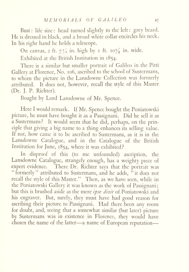 Bust: life size: head turned slightly to the left: grey beard. He is dressed in black, and a broad white collar encircles his neck. In his right hand he holds a telescope. On canvas, 2 ft. yl/2 in. high by 1 ft. ioJ/J in. wide. Exhibited at the British Institution in 1854. There is a similar but smaller portrait of Galileo in the Pitti Gallery at Florence, No. 106, ascribed to the school of Sustermans, to whom the picture in the Lansdowne Collection was formerly attributed. It does not, however, recall the style of this Master (Dr. }. P. Richter). Bought by Lord Lansdowne of Mr. Spence. Here I would remark. If Mr. Spence bought the Poniatowski picture, he must have bought it as a Passignani. Did he sell it as a Sustermans? It would seem that he did, perhaps, on the prin¬ ciple that giving a big name to a thing enhances its selling value. If not, how came it to be ascribed to Sustermans, as it is in the Lansdowne Catalogue, and in the Catalogue of the British Institution for June, 1854, where it was exhibited? In disproof of this (to me unfounded) ascription, the Lansdowne Catalogue, strangely enough, has a weighty piece of expert evidence. There Dr. Richter says that the portrait was “formerly” attributed to Sustermans, and he adds, “it does not recall the style of this Master.” Then, as we have seen, while in the Poniatowski Gallery it was known as the work of Passignani; but this is brushed aside as the mere ipse dixit of Poniatowski and his engraver. But, surely, they must have had good reason for ascribing their picture to Passignani. Had there been any room for doubt, and, seeing that a somewhat similar (but later) picture by Sustermans was in existence in Florence, they would have chosen the name of the latter—a name of European reputation—