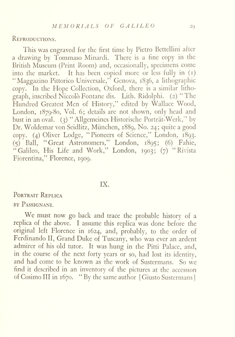 Reproductions. This was engraved for the first time by Pietro Bcttellini after a drawing by Tommaso Minardi. There is a fine copy in the British Museum (Print Room) and, occasionally, specimens come into the market. It has been copied more or less fully in (i) “Maggazino Pittorico Universale,” Genova, 1836, a lithographic copy. In the Hope Collection, Oxford, there is a similar litho¬ graph, inscribed Niccold Fontanc dis. Lith. Ridolphi. (2) “The Hundred Greatest Men of History,” edited by Wallace Wood, London, 1879-80, Vol. 6; details are not shown, only head and bust in an oval. (3) “ Allgemeincs Historische Portrat-Werk,” by Dr. Woldemar von Scidlitz, Miinchen, 1889, No. 24; quite a good copy. (4) Oliver Lodge, “Pioneers of Science,” London, 1893. (5) Ball, “Great Astronomers,” London, 1895; (6) Fahie, “Galileo, His Life and Work,” London, 1903; (7) “ Rivista Fiorentina,” Florence, 1909. IX. Portrait Replica by Passignani. We must now go back and trace the probable history of a replica of the above. I assume this replica was done before the original left Florence in 1624, and, probably, to the order of Ferdinando II, Grand Duke of Tuscany, who was ever an ardent admirer of his old tutor. It was hung in the Pitti Palace, and, in the course of the next forty years or so, had lost its identity, and had come to be known as the work of Sustermans. So we find it described in an inventory of the pictures at the accession of Cosimo III in 1670. “ By the same author [Giusto Sustermans]