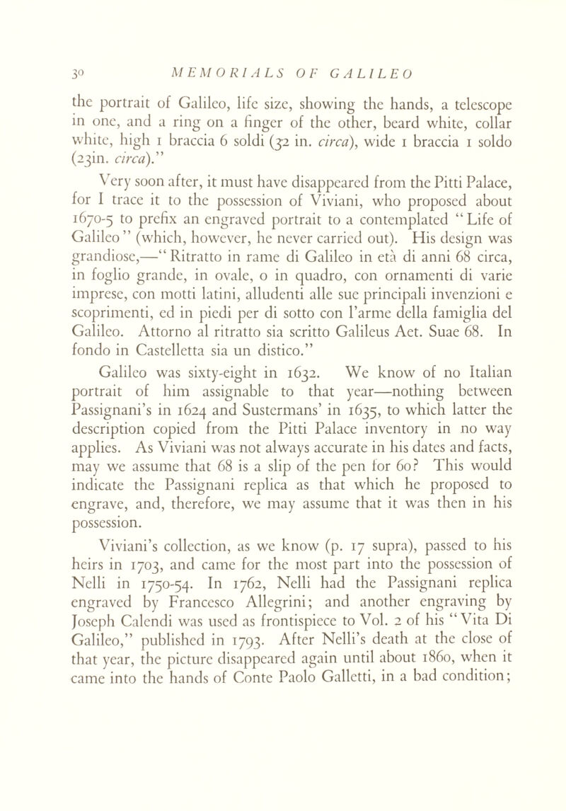 the portrait of Galileo, life size, showing the hands, a telescope in one, and a ring on a finger of the other, beard white, collar white, high i braccia 6 soldi (32 in. circa), wide 1 braccia 1 soldo (23m. circa).” \ ery soon after, it must have disappeared from the Pitti Palace, for I trace it to the possession of Viviani, who proposed about 1670-5 to prefix an engraved portrait to a contemplated “Life of Galileo ” (which, however, he never carried out). His design was grandiose,—“ Ritratto in rame di Galileo in eta di anni 68 circa, in foglio grande, in ovale, o in quadro, con ornamenti di varie imprese, con motti latini, alludenti alle sue principali invenzioni e scoprimenti, ed in piedi per di sotto con l’arme della famiglia del Galileo. Attorno al ritratto sia scritto Galileus Aet. Suae 68. In fondo in Castelletta sia un distico.” Galileo was sixty-eight in 1632. We know of no Italian portrait of him assignable to that year—nothing between Passignani’s in 1624 and Sustermans’ in 1635, to which latter the description copied from the Pitti Palace inventory in no way applies. As Viviani was not always accurate in his dates and facts, may we assume that 68 is a slip of the pen for 60? This would indicate the Passignani replica as that which he proposed to engrave, and, therefore, we may assume that it was then in his possession. Viviani’s collection, as we know (p. 17 supra), passed to his heirs in 1703, and came for the most part into the possession of Nelli in 1750-54. In 1762, Nelli had the Passignani replica engraved by Francesco Allegrini; and another engraving by Joseph Calendi was used as frontispiece to Vol. 2 of his “Vita Di Galileo,” published in 1793. After Nelli’s death at the close of that year, the picture disappeared again until about i860, when it came into the hands of Conte Paolo Galletti, in a bad condition;
