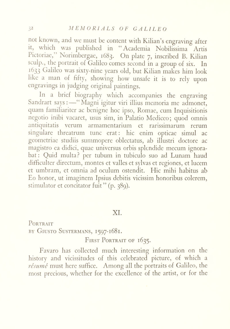 not known, and wc must be content with Kilian’s engraving after it, which was published in “Academia Nobilissima Artis Pictoriae, Norimbergae, 1683. On plate 7, inscribed B. Kilian sculp., the portrait of Galileo comes second in a group of six. In 1 k’33 Galileo was sixty-nine years old, but Kilian makes him look like a man of fifty, showing how unsafe it is to rely upon engravings in judging original paintings. In a brief biography which accompanies the engraving Sandrart says:—“Magni igitur viri illius memoria me admonet, quam familiariter ac benigne hoc ipso, Ronrae, cum Inquisitionis negotio inibi vacaret, usus sim, in Palatio Mediceo; quod omnis antiquitatis verum armamentarium et rarissimarum rerum singulare threatrum tunc erat: hie enim opticae simul ac gcometriae studiis summopere oblectatus, ab illustri doctore ac magistro ea didici, quae universus orbis splendide mecum ignora- bat: Quid multa? per tubum in tubiculo suo ad Lunam haud diflficulter directum, montes et valles et sylvas et regiones, et lucem et umbram, et omnia ad oculum ostendit. Hie mihi habitus ab Eo honor, ut imaginem Ipsius debitis vicissim honoribus colerem, stimulator et concitator fuit ” (p. 389). XI. Portrait by Giusto Sustermans, 1397-1681. First Portrait of 1635. Favaro has collected much interesting information on the history and vicissitudes of this celebrated picture, of which a resume must here sufifice. Among all the portraits of Galileo, the most precious, whether for the excellence of the artist, or for the