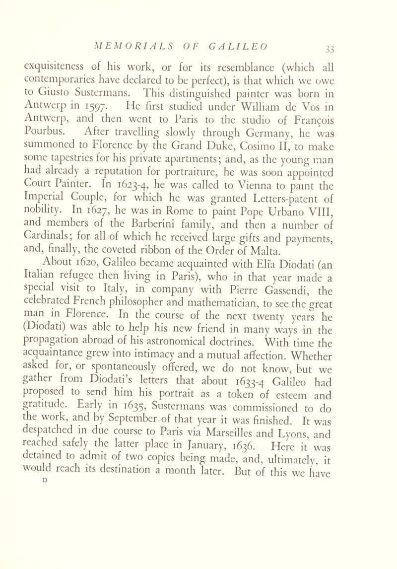 exquisitcncss of his work, or for its resemblance (which all contemporaries have declared to be perfect), is that which we owe to Giusto Sustermans. This distinguished painter was born in Antwerp in 1597. He first studied under William dc Vos in Antwerp, and then went to Paris to the studio of Francois Pourbus. After travelling slowly through Germany, he was summoned to Florence by the Grand Duke, Cosimo II, to make some tapestries for his private apartments; and, as the young man had already a reputation for portraiture, he was soon appointed Court Painter. In 1623-4, he was called to Vienna to paint the Imperial Couple, for which he was granted Lettcrs-patent of nobility. In 1627, he was in Rome to paint Pope Urbano VIII, and members of the Barberini family, and then a number of Cardinals; for all of which he received large gifts and payments, and, finally, the coveted ribbon of the Order of Malta. About 1620, Galileo became acquainted with Elia Diodati (an Italian refugee then living in Paris), who in that year made a special visit to Italy, in company with Pierre Gassendi, the celebrated French philosopher and mathematician, to see the great man in Florence. In the course of the next twenty years he (Diodati) was able to help his new friend in many ways in the propagation abroad of his astronomical doctrines. With time the acquaintance grew into intimacy and a mutual affection. Whether asked for, or spontaneously offered, we do not know, but we gather from Diodati’s letters that about 1633-4 Galileo had proposed to send him his portrait as a token of esteem and gratitude. Early in 1635, Sustermans was commissioned to do the work, and by September of that year it was finished. It was despatched in due course to Paris via Marseilles and Lyons, and reached safely the latter place in January, 1636. Here it’ was detained to admit of two copies being made, and, ultimately, it would reach its destination a month later. But of this we have D